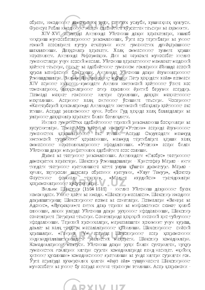 образи, ижодининг демократик ру ҳ и, сатирик услуби, хушча қ ча қ кулгуси. Франсуа Рабле ижодининг жа ҳ он адабиётига кўрсатган таъсири ва а ҳ амияти. XIV-XVI асрларда Англияда Уй ғ ониш даври ҳ аракатлари, ишлаб чи қ ариш муносабатларининг ривожланиши, Ўрта аср тартиблари ва унинг ғ оявий асосларига путур етказувчи янги гуманистик дунёқарашнинг шаклланиши. Де ҳқ онлар ҳ аракати. Хал қ оммасининг зулмга қарши норозилиги. Англияда Реформация. Дин ва черковга муносабат инглиз гуманистлари учун асосий масала. Уй ғ ониш ҳаракатининг мамлакат маданий ҳаётига таъсири, санъат ва адабиётнинг гуманизм ғ ояларини ёйишда асосий қ урол вазифасини бажариши. Англияда Уйғониш даври ёзувчиларининг ў тмишдошлари. Вильям Ленгленднинг «қўшчи Петр ҳақидаги хаёл» поэмаси XIV асрнинг иккинчи ярмидаги Англия ижтимоий ҳаётининг ў з ига хос томонларини, деҳқонларнинг оғир аҳволини ёритиб берувчи асардир. Поэмада меҳнат ғ оясининг илгари сурилиши, де ҳқ он меҳнатининг мақталиши. Асарнинг хал қ онгининг ў сишига таъсири. Чосернинг «Кентерберий ҳ икоялари»да Англиядаги ижтимоий таба қ алар ҳаётининг акс этиши. Асарда реализмнинг кучи. Робин Гуд ҳа қ ида халқ балладалари ва уларнинг деҳқонлар ҳ аракати билан боғлиқлиги. Инглиз гуманистик адабиётининг тарихий ривожланиш бос қ ичлари ва хусусиятлари. Томас Мор ҳаёти ва ижоди. «Утопия» асарида ёзувчининг гуманистик қарашларининг акс этиши. Асарда Овруподаги мавжуд ижтимоий тузумнинг қораланиши, мавжуд тартибларга қ арши хал қ оммасининг норозиликларининг ифодаланиши. «Утопия» асари билан Уй ғ ониш даври маърифатчилик адабиётига асос солиши. Драма ва театрнинг ривожланиши. Англиядаги «Глобус» театрининг демократик характери. Шекспир ўтмишдошлари - Кристофер Марло - янги типдаги театрнинг яратилишига катта улуш қўшган драматург. Марло - кучли, эҳтиросли шахслар образини яратувчи, «Улуғ Темур», «Доктор Фаустнинг фожиали тарихи», «Мальта яхудийси» трагедиялари қа ҳ рамонларининг хусусиятлари. Вильям Шекспир (1564-1616) - инглиз Уй ғ ониш даврининг буюк намояндаси. Унинг ҳ аёти ва ижоди. «Шекспир масаласи». Шекспир ижодини даврлаштириш; Шекспирнинг поэма ва сонетлари. Поэмалари «Венера ва Адонис», «Лукреция»га антик давр тарихи ва мифологияси сюжет қ илиб олиниши, лекин уларда Уйғониш даври ру ҳ ининг ифодаланиши, Шекспир сонетларига Петрарка таъсири. Сонетларида ҳақиқий инсоний ҳ ис-туйғунинг ифодаланиши. Тарихий хроникалари, марказлашган ҳ окимият учун кураш, давлат ва халқ та қ дири масалаларининг қў йилиши. Шекспирнинг сиёсий қ арашлари. «Генрих IV» асарида Шекспирнинг асар қ а ҳ рамонини индивидуаллаштиришдаги реалистик маҳорати. Шекспир комедиялари. Комедияларнинг мавзуси. Уйғониш даври ру ҳ и билан суғорилган, чу қ ур гуманистик ғ ояларни илгари сурган комедияларида панд-насиҳат. « қ ийи қ қ изнинг қ уюлиши» комедиясининг яратилиши ва унда илгари сурилган ғоя. Ўрта асрларда ҳ укмронлик қ илган «ёвуз аёл» тушунчасига Шекспирнинг муносабати ва унинг бу асарда янгича тараннум этилиши. Асар қа ҳ рамони - 