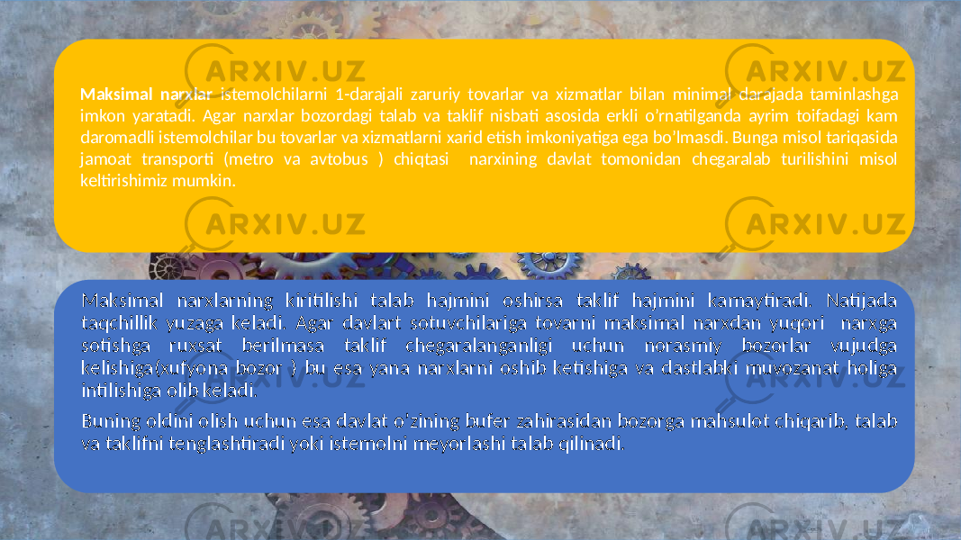 Maksimal narxlar istemolchilarni 1-darajali zaruriy tovarlar va xizmatlar bilan minimal darajada taminlashga imkon yaratadi. Agar narxlar bozordagi talab va taklif nisbati asosida erkli o’rnatilganda ayrim toifadagi kam daromadli istemolchilar bu tovarlar va xizmatlarni xarid etish imkoniyatiga ega bo’lmasdi. Bunga misol tariqasida jamoat transporti (metro va avtobus ) chiqtasi narxining davlat tomonidan chegaralab turilishini misol keltirishimiz mumkin. Maksimal narxlarning kiritilishi talab hajmini oshirsa taklif hajmini kamaytiradi. Natijada taqchillik yuzaga keladi. Agar davlart sotuvchilariga tovarni maksimal narxdan yuqori narxga sotishga ruxsat berilmasa taklif chegaralanganligi uchun norasmiy bozorlar vujudga kelishiga(xufyona bozor ) bu esa yana narxlarni oshib ketishiga va dastlabki muvozanat holiga intilishiga olib keladi. Buning oldini olish uchun esa davlat o’zining bufer zahirasidan bozorga mahsulot chiqarib, talab va taklifni tenglashtiradi yoki istemolni meyorlashi talab qilinadi. 