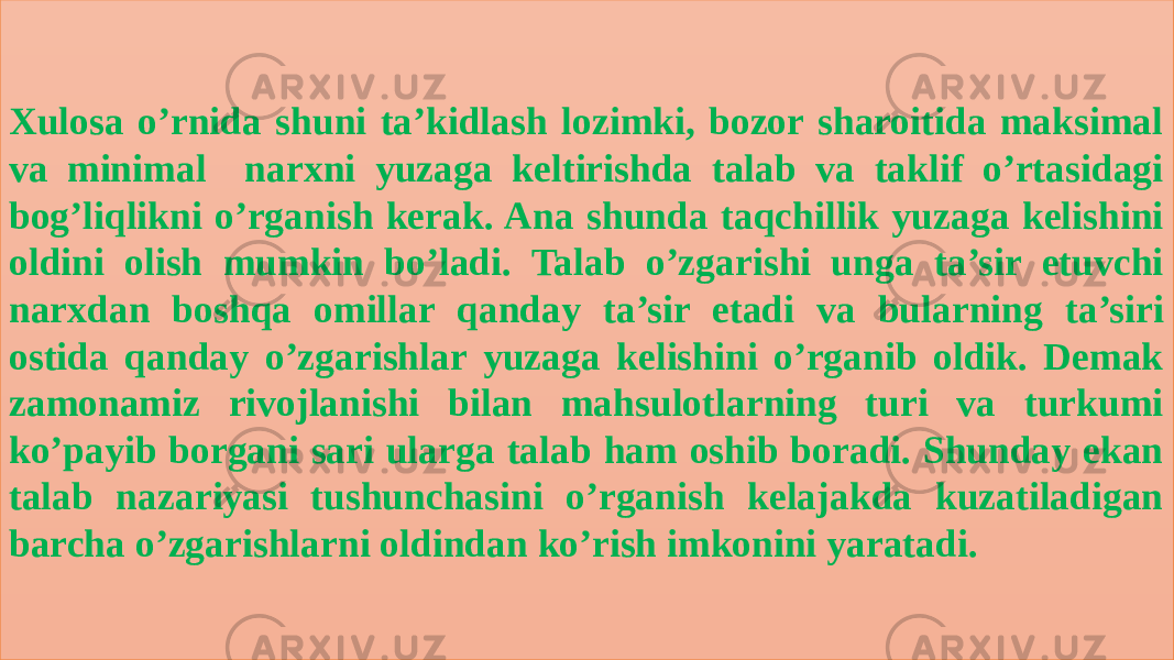 Xulosa o’rnida shuni ta’kidlash lozimki, bozor sharoitida maksimal va minimal narxni yuzaga keltirishda talab va taklif o’rtasidagi bog’liqlikni o’rganish kerak. Ana shunda taqchillik yuzaga kelishini oldini olish mumkin bo’ladi. Talab o’zgarishi unga ta’sir etuvchi narxdan boshqa omillar qanday ta’sir etadi va bularning ta’siri ostida qanday o’zgarishlar yuzaga kelishini o’rganib oldik. Demak zamonamiz rivojlanishi bilan mahsulotlarning turi va turkumi ko’payib borgani sari ularga talab ham oshib boradi. Shunday ekan talab nazariyasi tushunchasini o’rganish kelajakda kuzatiladigan barcha o’zgarishlarni oldindan ko’rish imkonini yaratadi. 