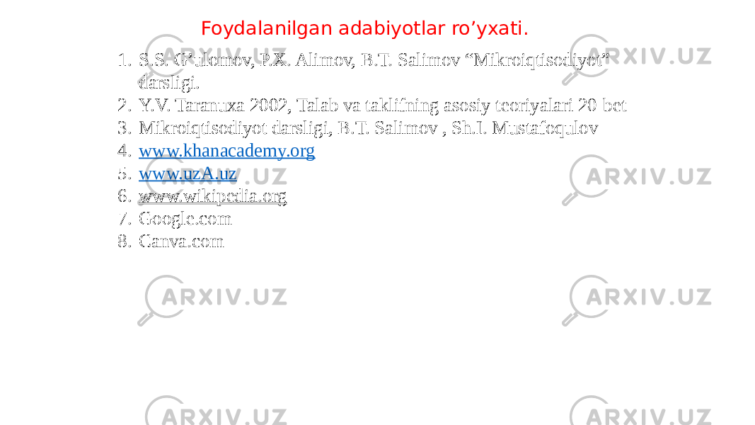 Foydalanilgan adabiyotlar ro’yxati. 1. S.S. G’ulomov, P.X. Alimov, B.T. Salimov “Mikroiqtisodiyot” darsligi. 2. Y.V. Taranuxa 2002, Talab va taklifning asosiy teoriyalari 20-bet 3. Mikroiqtisodiyot darsligi, B.T. Salimov , Sh.I. Mustafoqulov 4. www.khanacademy.org 5. www.uzA.uz 6. www.wikipedia.org 7. Google.com 8. Canva.com 