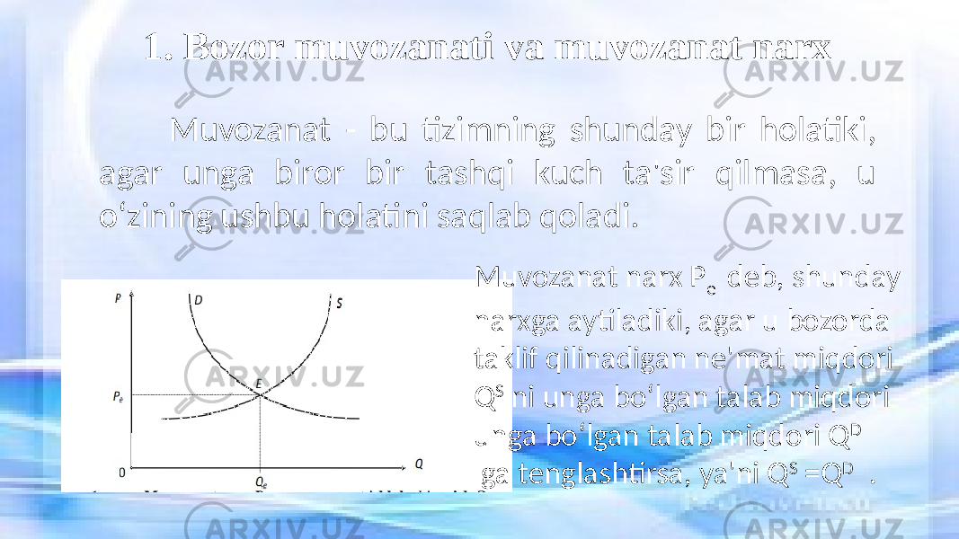 1. Bozor muvozanati va muvozanat narx Muvozanat - bu tizimning shunday bir holatiki, agar unga biror bir tashqi kuch ta&#39;sir qilmasa, u o‘zining ushbu holatini saqlab qoladi. Muvozanat narx P e deb, shunday narxga aytiladiki, agar u bozorda taklif qilinadigan ne&#39;mat miqdori Q S ni unga bo‘lgan talab miqdori unga bo‘lgan talab miqdori Q D ga tenglashtirsa, ya&#39;ni Q S =Q D . 