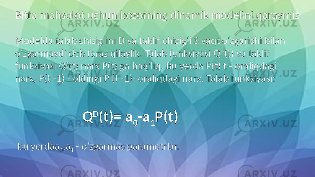 Bitta mahsulot uchun bozorning dinamik modelini qaraymiz Modelda talab chizig‘ini D va taklif chizig‘i S vaqt o‘zgarishi bilan o‘zgarmaydi deb faraz qilaylik. Talab funksiyasi Q D (t) va taklif funksiyasi Q S (t) narx P(t) ga bog‘liq. Bu yerda P(t) t - oraliqdagi narx, P(t -1) - oldingi P (t -1)- oraliqdagi narx. Talab funksiyasi: Q D (t)= a 0 -a 1 P(t) bu yerda a 0 ,a 1 - o‘zgarmas parametrlar. 