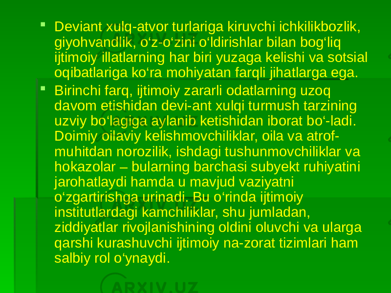  Deviant xulq-atvor turlariga kiruvchi ichkilikbozlik, giyohvandlik, o‘z-o‘zini o‘ldirishlar bilan bog‘liq ijtimoiy illatlarning har biri yuzaga kelishi va sotsial oqibatlariga ko‘ra mohiyatan farqli jihatlarga ega.  Birinchi farq, ijtimoiy zararli odatlarning uzoq davom etishidan devi-ant xulqi turmush tarzining uzviy bo‘lagiga aylanib ketishidan iborat bo‘-ladi. Doimiy oilaviy kelishmovchiliklar, oila va atrof- muhitdan norozilik, ishdagi tushunmovchiliklar va hokazolar – bularning barchasi subyekt ruhiyatini jarohatlaydi hamda u mavjud vaziyatni o‘zgartirishga urinadi. Bu o‘rinda ijtimoiy institutlardagi kamchiliklar, shu jumladan, ziddiyatlar rivojlanishining oldini oluvchi va ularga qarshi kurashuvchi ijtimoiy na-zorat tizimlari ham salbiy rol o‘ynaydi. 