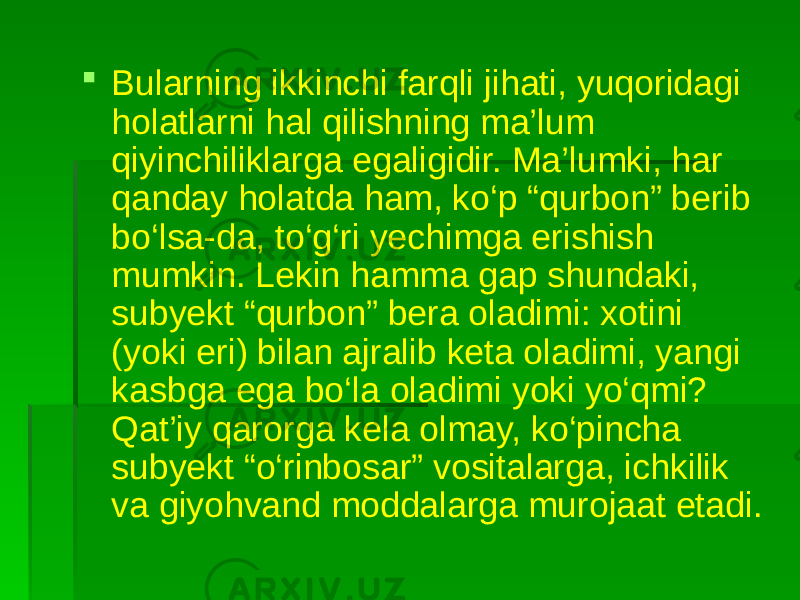  Bularning ikkinchi farqli jihati, yuqoridagi holatlarni hal qilishning ma’lum qiyinchiliklarga egaligidir. Ma’lumki, har qanday holatda ham, ko‘p “qurbon” berib bo‘lsa-da, to‘g‘ri yechimga erishish mumkin. Lekin hamma gap shundaki, subyekt “qurbon” bera oladimi: xotini (yoki eri) bilan ajralib keta oladimi, yangi kasbga ega bo‘la oladimi yoki yo‘qmi? Qat’iy qarorga kela olmay, ko‘pincha subyekt “o‘rinbosar” vositalarga, ichkilik va giyohvand moddalarga murojaat etadi. 