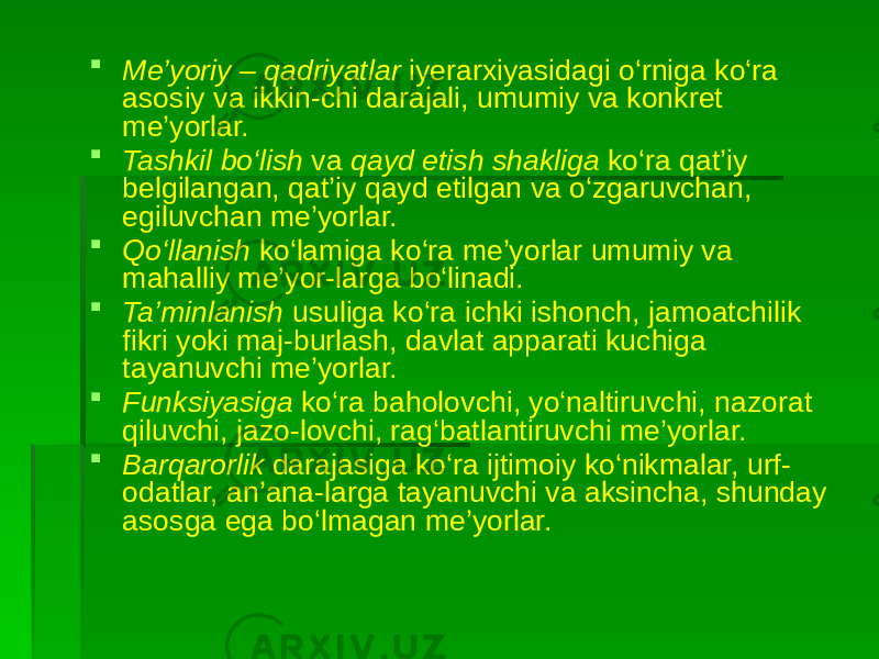  Me’yoriy – qadriyatlar iyerarxiyasidagi o‘rniga ko‘ra asosiy va ikkin-chi darajali, umumiy va konkret me’yorlar.  Tashkil bo‘lish va qayd etish shakliga ko‘ra qat’iy belgilangan, qat’iy qayd etilgan va o‘zgaruvchan, egiluvchan me’yorlar.  Qo‘llanish ko‘lamiga ko‘ra me’yorlar umumiy va mahalliy me’yor-larga bo‘linadi.  Ta’minlanish usuliga ko‘ra ichki ishonch, jamoatchilik fikri yoki maj-burlash, davlat apparati kuchiga tayanuvchi me’yorlar.  Funksiyasiga ko‘ra baholovchi, yo‘naltiruvchi, nazorat qiluvchi, jazo-lovchi, rag‘batlantiruvchi me’yorlar.  Barqarorlik darajasiga ko‘ra ijtimoiy ko‘nikmalar, urf- odatlar, an’ana-larga tayanuvchi va aksincha, shunday asosga ega bo‘lmagan me’yorlar. 