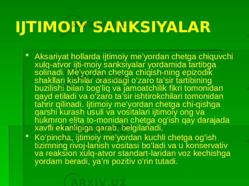 IJTIMOIY SANKSIYALAR  Aksariyat hollarda ijtimoiy me’yordan chetga chiquvchi xulq-atvor ijti-moiy sanksiyalar yordamida tartibga solinadi. Me’yordan chetga chiqish-ning epizodik shakllari kishilar orasidagi o‘zaro ta’sir tartibining buzilishi bilan bog‘liq va jamoatchilik fikri tomonidan qayd etiladi va o‘zaro ta’sir ishtirokchilari tomonidan tahrir qilinadi. Ijtimoiy me’yordan chetga chi-qishga qarshi kurash usuli va vositalari ijtimoiy ong va hukmron elita to-monidan chetga og‘ish qay darajada xavfli ekanligiga qarab, belgilanadi.  Ko‘pincha, ijtimoiy me’yordan kuchli chetga og‘ish tizimning rivoj-lanish vositasi bo‘ladi va u konservativ va reaksion xulq-atvor standart-laridan voz kechishga yordam beradi, ya’ni pozitiv o‘rin tutadi. 