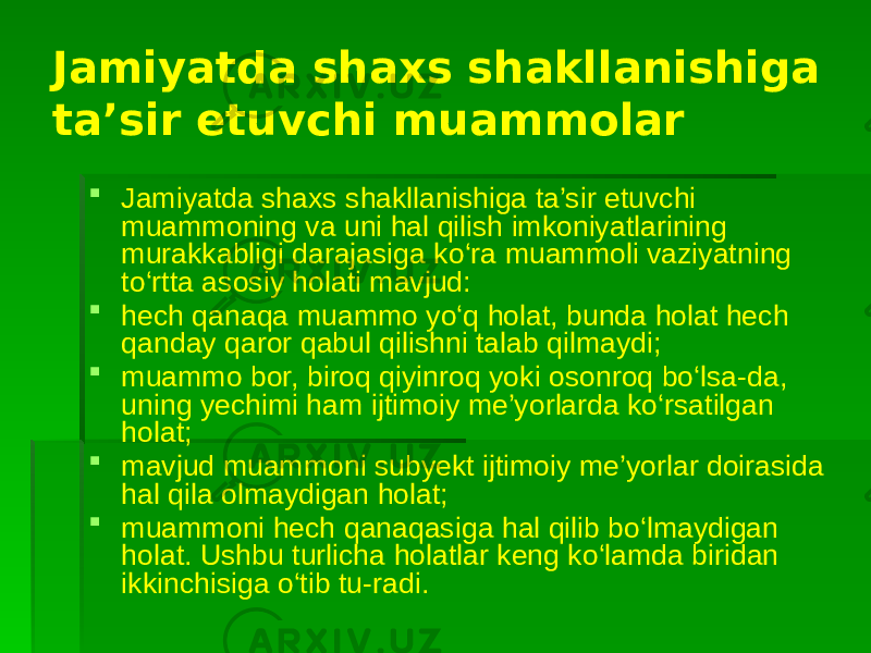 Jamiyatda shaxs shakllanishiga ta’sir etuvchi muammolar  Jamiyatda shaxs shakllanishiga ta’sir etuvchi muammoning va uni hal qilish imkoniyatlarining murakkabligi darajasiga ko‘ra muammoli vaziyatning to‘rtta asosiy holati mavjud:  hech qanaqa muammo yo‘q holat, bunda holat hech qanday qaror qabul qilishni talab qilmaydi;  muammo bor, biroq qiyinroq yoki osonroq bo‘lsa-da, uning yechimi ham ijtimoiy me’yorlarda ko‘rsatilgan holat;  mavjud muammoni subyekt ijtimoiy me’yorlar doirasida hal qila olmaydigan holat;  muammoni hech qanaqasiga hal qilib bo‘lmaydigan holat. Ushbu turlicha holatlar keng ko‘lamda biridan ikkinchisiga o‘tib tu-radi. 