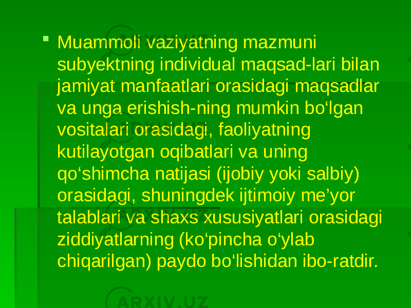  Muammoli vaziyatning mazmuni subyektning individual maqsad-lari bilan jamiyat manfaatlari orasidagi maqsadlar va unga erishish-ning mumkin bo‘lgan vositalari orasidagi, faoliyatning kutilayotgan oqibatlari va uning qo‘shimcha natijasi (ijobiy yoki salbiy) orasidagi, shuningdek ijtimoiy me’yor talablari va shaxs xususiyatlari orasidagi ziddiyatlarning (ko‘pincha o‘ylab chiqarilgan) paydo bo‘lishidan ibo-ratdir. 