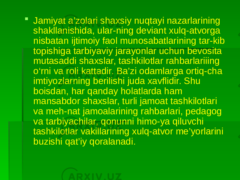  Jamiyat a’zolari shaxsiy nuqtayi nazarlarining shakllanishida, ular-ning deviant xulq-atvorga nisbatan ijtimoiy faol munosabatlarining tar-kib topishiga tarbiyaviy jarayonlar uchun bevosita mutasaddi shaxslar, tashkilotlar rahbarlariiing o‘rni va roli kattadir. Ba’zi odamlarga ortiq-cha imtiyozlarning berilishi juda xavflidir. Shu boisdan, har qanday holatlarda ham mansabdor shaxslar, turli jamoat tashkilotlari va meh-nat jamoalarining rahbarlari, pedagog va tarbiyachilar, qonunni himo-ya qiluvchi tashkilotlar vakillarining xulq-atvor me’yorlarini buzishi qat’iy qoralanadi. 