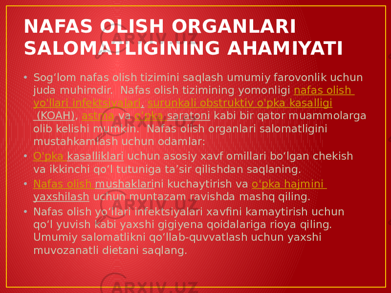 NAFAS OLISH ORGANLARI SALOMATLIGINING AHAMIYATI • Sogʻlom nafas olish tizimini saqlash umumiy farovonlik uchun juda muhimdir.  Nafas olish tizimining yomonligi  nafas olish yo&#39;llari infektsiyalari ,   surunkali obstruktiv o&#39;pka kasalligi (KOAH) ,  astma  va  oʻpka saratoni  kabi bir qator muammolarga olib kelishi mumkin.  Nafas olish organlari salomatligini mustahkamlash uchun odamlar: • O&#39;pka kasalliklari  uchun asosiy xavf omillari boʻlgan chekish va ikkinchi qoʻl tutuniga taʼsir qilishdan saqlaning. • Nafas olish mushaklari ni kuchaytirish va  o&#39;pka hajmini yaxshilash  uchun muntazam ravishda mashq qiling. • Nafas olish yoʻllari infektsiyalari xavfini kamaytirish uchun qoʻl yuvish kabi yaxshi gigiyena qoidalariga rioya qiling. Umumiy salomatlikni qoʻllab-quvvatlash uchun yaxshi muvozanatli dietani saqlang. 