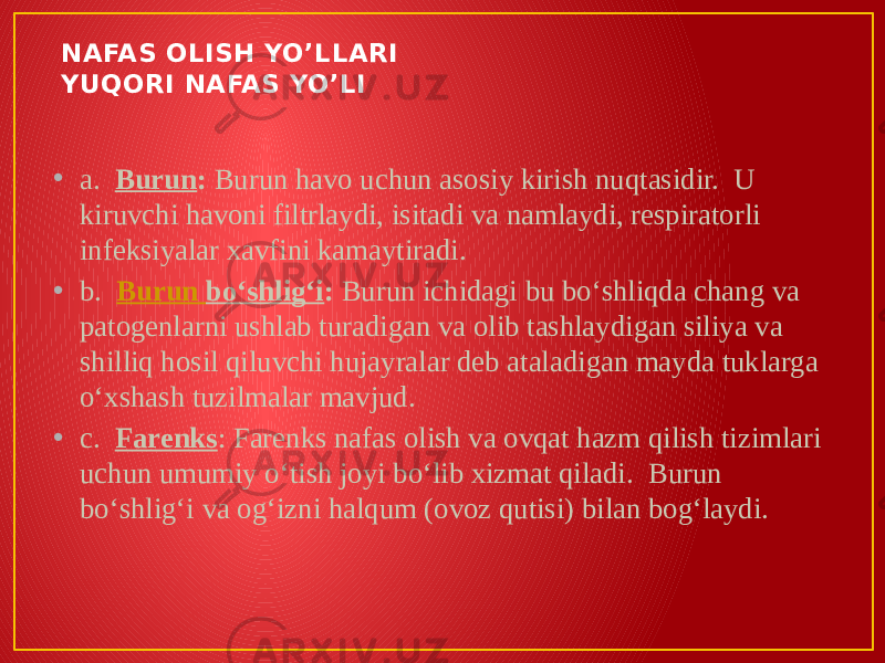 NAFAS OLISH YO’LLARI YUQORI NAFAS YO’LI • a.   Burun :  Burun havo uchun asosiy kirish nuqtasidir.  U kiruvchi havoni filtrlaydi, isitadi va namlaydi, respiratorli infeksiyalar xavfini kamaytiradi. • b.   Burun boʻshligʻi :  Burun ichidagi bu boʻshliqda chang va patogenlarni ushlab turadigan va olib tashlaydigan siliya va shilliq hosil qiluvchi hujayralar deb ataladigan mayda tuklarga oʻxshash tuzilmalar mavjud. • c.   Farenks : Farenks nafas olish va ovqat hazm qilish tizimlari uchun umumiy oʻtish joyi boʻlib xizmat qiladi.  Burun boʻshligʻi va ogʻizni halqum (ovoz qutisi) bilan bogʻlaydi. 