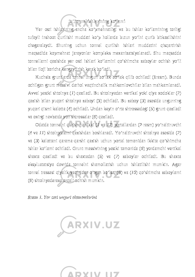 1. Tonnel ishlarining ko’lami Yer osti ishlarining ancha ko’pmehnatligi va bu ishlar ko’lamining torligi tufayli inshoot qurilishi muddati ko’p hollarda butun yo’lni qurib bitkazilishini chegaralaydi. Shuning uchun tonnel qurilish ishlari muddatini qisqartirish maqsadida kopmehnat jarayonlar kompleks mexanizatsiyalanadi. Shu maqsadda tonnellarni qazishda yer osti ishlari ko’lamini qo’shimcha zaboylar ochish yo’li bilan iloji boricha kengaytirish kerak bo’ladi. Kuchsiz gruntlarda tonnel unguri bo’lak-bo’lak qilib ochiladi (1rasm). Bunda ochilgan grunt massivi darhol vaqtinchalik mahkamlovchilar bilan mahkamlanadi. Avval pastki shtolnya ( 1 ) qaziladi. Bu shtolnyadan vertikal yoki qiya xodoklar ( 2 ) qazish bilan yuqori shtolnya zaboyi (3) ochiladi. Bu zaboy ( 3 ) asosida ungurning yuqori qismi-kalotta ( 4 ) ochiladi. Undan keyin o’rta shtrossadagi ( 5 ) grunt qaziladi va oxirgi navbatda yon shtrossalar ( 6 ) qaziladi. Odatda tonnelni qurish har ikki ( 1 va 12 ) portallardan (2-rasm) yo’naltiruvchi ( 4 va 11 ) shtolnyalarni qazishdan boshlanadi. Yo’naltiruvchi shtolnya asosida ( 2 ) va ( 3 ) kalottani qarama-qarshi qazish uchun portal tomonidan ikkita qo’shimcha ishlar ko’lami ochiladi. Grunt massivining pastki tomonida ( 6 ) yordamchi vertikal shaxta qaziladi va bu shaxtadan ( 5 ) va ( 7 ) zaboylar ochiladi. Bu shaxta ekspluatatsiya davrida tonnelni shamollatish uchun ishlatilishi mumkin. Agar tonnel trassasi qiyalik yaqinidan o’tgan bo’lsa, ( 8 ) va ( 10 ) qo’shimcha zaboylarni ( 9 ) shtolnyaderaza orqali ochish mumkin. Rasm 1. Yer osti unguri elementlarini 