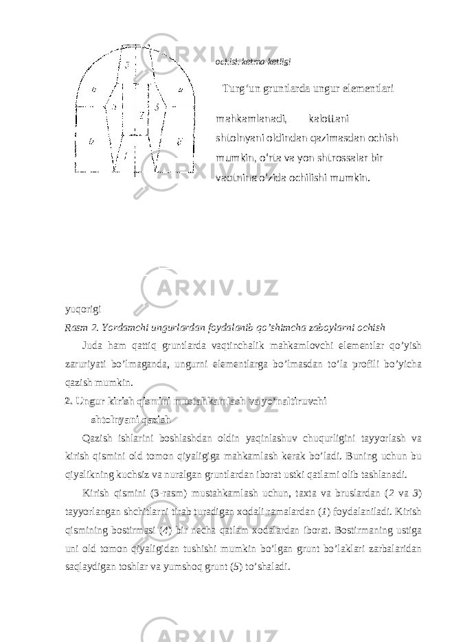 yuqorigi Rasm 2. Yordamchi ungurlardan foydalanib qo’shimcha zaboylarni ochish Juda ham qattiq gruntlarda vaqtinchalik mahkamlovchi elementlar qo’yish zaruriyati bo’lmaganda, ungurni elementlarga bo’lmasdan to’la profili bo’yicha qazish mumkin. 2. Ungur kirish qismini mustahkamlash va yo’naltiruvchi shtolnyani qazish Qazish ishlarini boshlashdan oldin yaqinlashuv chuqurligini tayyorlash va kirish qismini old tomon qiyaligiga mahkamlash kerak bo’ladi. Buning uchun bu qiyalikning kuchsiz va nuralgan gruntlardan iborat ustki qatlami olib tashlanadi. Kirish qismini (3-rasm) mustahkamlash uchun, taxta va bruslardan ( 2 va 3 ) tayyorlangan shchitlarni tirab turadigan xodali ramalardan ( 1 ) foydalaniladi. Kirish qismining bostirmasi ( 4 ) bir necha qatlam xodalardan iborat. Bostirmaning ustiga uni old tomon qiyaligidan tushishi mumkin bo’lgan grunt bo’laklari zarbalaridan saqlaydigan toshlar va yumshoq grunt ( 5 ) to’shaladi. ochish ketma-ketligi Turg‘un gruntlarda ungur elementlari mahkamlanadi, kalottani shtolnyani oldindan qazimasdan ochish mumkin, o‘rta va yon shtrossalar bir vaqtning o‘zida ochilishi mumkin. 