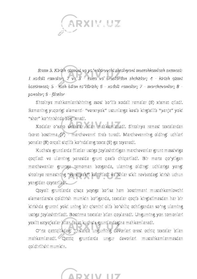 Rasm 3. Kirish qismini va yo’naltiruvchi shtolnyani mustahkamlash sxemasi: 1 xodali ramalar; 2 va 3 - taxta va bruslardan shchitlar; 4 - kirish qismi bostirmasi; 5 - tosh bilan to’ldirish; 6 - xodali ramalar; 7 - marchevanlar; 8 - ponalar; 9 - filatlar Shtolnya mahkamlanishining asosi bo’lib xodali ramalar ( 6 ) xizmat qiladi. Ramaning yuqorigi elementi- “verxnyak” ustunlarga kesib kirgizilib “panja” yoki “shor” ko’rinishida bog’lanadi. Xodalar o’zaro skobalar bilan mahkamlanadi. Shtolnya ramasi taxtalardan iborat bostirma ( 7 ) - marchevanni tirab turadi. Marchevanning oldingi uchlari ponalar ( 8 ) orqali siqilib ko’ndalang taxta ( 9 ) ga tayanadi. Kuchsiz gruntlarda filatlar ustiga joylashtirilgan marchevanlar grunt massiviga qoqiladi va ularning panasida grunt qazib chiqariladi. Bir marta qo’yilgan marchevanlar gruntga tamoman botganda, ularning oldingi uchlariga yangi shtolnya ramasining “verxnyak”i keltiriladi va ishlar sikli navbatdagi kirish uchun yangidan qaytariladi. Qoyali gruntlarda qisqa paytga bo’lsa ham bostirmani mustahkamlovchi elementlarsiz qoldirish mumkin bo’lganda, taxtalar qoqib kirgizilmasdan har bir kirishda gruntni yoki uning bir qismini olib bo’shliq ochilgandan so’ng ularning ustiga joylashtiriladi. Bostirma taxtalar bilan qoplanadi. Ungurning yon tomonlari yaxlit zatyajkalar bilan faqat kuchsiz gruntlardagina mahkamlanadi. O’rta qattiqlikdagi jinslarda ungurning devorlari orasi ochiq taxtalar bilan mahkamlanadi. Qattiq gruntlarda ungur devorlari mustahkamlanmasdan qoldirilishi mumkin. 