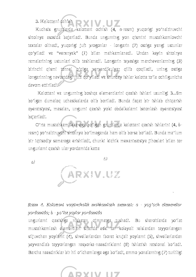 3. Kalottani ochish Kuchsiz gruntlarda kalottani ochish (4, a -rasm) yuqorigi yo’naltiruvchi shtolnya asosida bajariladi. Bunda ungurning yon qismini mustahkamlovchi taxtalar olinadi, yuqorigi juft progonlar - longarin ( 2 ) ostiga yangi ustunlar qo’yiladi va “verxnyak” ( 1 ) bilan mahkamlanadi. Undan keyin shtolnya ramalarining ustunlari olib tashlanadi. Longarin tepasiga marchevanlarning ( 3 ) birinchi qismi tonnel o’qiga perpendikulyar qilib qoqiladi, uning ostiga longarinning navbatdagi jufti qo’yiladi va shunday ishlar kalotta to’la ochilgunicha davom ettiriladi. Kalottani va ungurning boshqa elementlarini qazish ishlari uzunligi 3...6m bo’lgan dumaloq uchastkalarda olib boriladi. Bunda faqat bir ishlab chiqarish operatsiyasi, masalan, ungurni qazish yoki obdelkalarni betonlash operatsiyasi bajariladi. O’rta mustahkamlikka ega bo’lgan gruntlarda kalottani qazish ishlarini (4, b - rasm) yo’naltiruvchi shtolnya bo’lmaganda ham olib borsa bo’ladi. Bunda ma’lum bir iqtisodiy samaraga erishiladi, chunki kichik mexanizatsiya jihozlari bilan tor ungurlarni qazish ular yordamida katta Rasm 4. Kalottani vaqtinchalik mahkamlash sxemasi: a - yog’och elementlar yordamida; b - po’lat yoylar yordamida ungurlarni qazishga nisbatan qimmatga tushadi. Bu sharoitlarda po’lat mustahkamlash elementlari sifatida eski tor koleyali relslardan tayyorlangan siljuvchan yoylarni ( 4 ), shvellerlardan iborat krujali yoylarni ( 5 ), shvellerlardan payvandlab tayyorlangan rasporka-naezdniklarni ( 6 ) ishlatish ratsional bo’ladi. Barcha naezdniklar bir hil o’lchamlarga ega bo’ladi, ammo ponalarning ( 7 ) turliligi 