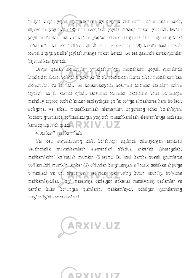 tufayli krujal yoyni, gumbazning loyihaviy o’lchamlarini ta’minlagan holda, siljuvchan yoylardan ( 4 ) turli uzoqlikda joylashtirishga imkon yaratadi. Metall yoyli mustahkamlash elementlari yog’och elementlarga nisbatan ungurning ichki bo’shlig’ini kamroq tiqilinch qiladi va marchevanlarni ( 8 ) kalotta bostirmasida tonnel o’qiga parallel joylashtirishga imkon beradi. Bu esa qazilishi kerak gruntlar hajmini kamaytiradi. Ungur qazish elementlari yiriklashtirilgan mustahkam qoyali gruntlarda bruslardan iborat poligonal yoki po’lat elementlardan iborat arkali mustahkamlash elementlari qo’llaniladi. Bu konstruksiyalar bostirma tortmasi taxtalari uchun tayanch bo’lib xizmat qiladi. Bostirma tortmasi taxtalarini katta bo’lmagan mahalliy tuproq tushishlaridan saqlaydigan po’lat to’rga almashtirsa ham bo’ladi. Poligonal va arkali mustahkamlash elementlari ungurning ichki bo’shlig’ini kuchsiz gruntlarda qo’llaniladigan yog’och mustahkamlash elementlariga nisbatan kamroq tiqilinch qiladi. 4. Ankerli mahkamlash Yer osti ungurlarining ichki bo’shliqni tiqilinch qilmaydigan samarali vaqtinchalik mustahkamlash elementlari sifatida ankerlab (shtangalab) mahkamlashni ko’rsatish mumkin (5-rasm). Bu usul barcha qoyali gruntlarda qo’llanilishi mumkin. Anker ( 1 ) oldindan burg’ilangan silindrik teshikka-shpurga o’rnatiladi va uni shpur osti yaqinida yoki uning butun uzunligi bo’yicha mahkamlaydilar. Tog’ massiviga qadalgan ankerlar massivning qatlamlar va darzlar bilan bo’lingan qismlarini mahkamlaydi, ochilgan gruntlarning turg’unligini ancha oshiradi. 