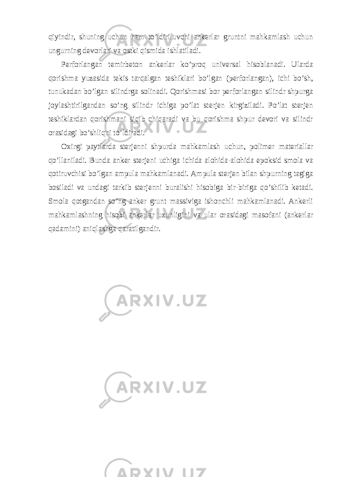 qiyindir, shuning uchun ham to’ldiriluvchi ankerlar gruntni mahkamlash uchun ungurning devorlari va ostki qismida ishlatiladi. Perforlangan temirbeton ankerlar ko’proq universal hisoblanadi. Ularda qorishma yuzasida tekis tarqalgan teshiklari bo’lgan (perforlangan), ichi bo’sh, tunukadan bo’lgan silindrga solinadi. Qorishmasi bor perforlangan silindr shpurga joylashtirilgandan so’ng silindr ichiga po’lat sterjen kirgiziladi. Po’lat sterjen teshiklardan qorishmani siqib chiqaradi va bu qorishma shpur devori va silindr orasidagi bo’shliqni to’ldiradi. Oxirgi paytlarda sterjenni shpurda mahkamlash uchun, polimer materiallar qo’llaniladi. Bunda anker sterjeni uchiga ichida alohida-alohida epoksid smola va qotiruvchisi bo’lgan ampula mahkamlanadi. Ampula sterjen bilan shpurning tagiga bosiladi va undagi tarkib sterjenni buralishi hisobiga bir-biriga qo’shilib ketadi. Smola qotgandan so’ng anker grunt massiviga ishonchli mahkamlanadi. Ankerli mahkamlashning hisobi ankerlar uzunligini va ular orasidagi masofani (ankerlar qadamini) aniqlashga qaratilgandir. 