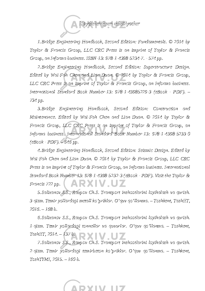 Foydalanilgan adabiyotlar 1. Bridge Engineering Handbook, Second Edition: Fundamentals. © 2014 by Taylor & Francis Group, LLC CRC Press is an imprint of Taylor & Francis Group, an Informa business. ISBN-13: 978-1-4398-5234-7. - 574 pp. 2. Bridge Engineering Handbook, Second Edition: Superstructure Design. Edited by Wai-Fah Chen and Lian Duan. © 2014 by Taylor & Francis Group, LLC CRC Press is an imprint of Taylor & Francis Group, an Informa business. International Standard Book Number-13: 978-1-43985229-3 (eBook - PDF). – 734 pp. 3. Bridge Engineering Handbook, Second Edition: Construction and Maintenance. Edited by Wai-Fah Chen and Lian Duan. © 2014 by Taylor & Francis Group, LLC CRC Press is an imprint of Taylor & Francis Group, an Informa business. International Standard Book Number-13: 978-1-4398-5233-0 (eBook - PDF). – 646 pp. 4. Bridge Engineering Handbook, Second Edition: Seismic Design. Edited by Wai-Fah Chen and Lian Duan. © 2014 by Taylor & Francis Group, LLC CRC Press is an imprint of Taylor & Francis Group, an Informa business. International Standard Book Number-13: 978-1-4398-5232-3 (eBook - PDF). Visit the Taylor & Francis 722 pp. 5. Salixanov S.S., Raupov Ch.S. Transport inshootlarini loyihalash va qurish. 3-qism. Temir yollardagi metall ko’priklar. O’quv qo’llanma. – Toshkent, TashIIT, 2016. – 168 b. 6. Salixanov S.S., Raupov Ch.S. Transport inshootlarini loyihalash va qurish. 1-qism. Temir yollardagi tonnellar va quvurlar. O’quv qo’llanma. – Toshkent, TashIIT, 2014. – 137 b. 7. Salixanov S.S., Raupov Ch.S. Transport inshootlarini loyihalash va qurish. 2-qism. Temir yollardagi temirbeton ko’priklar. O’quv qo’llanma. – Toshkent, ToshTYMI, 2015. – 160 b. 