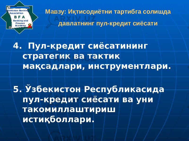 Мавзу: Иқтисодиётни тартибга солишда давлатнинг пул-кредит сиёсати 4. Пул-кредит сиёсатининг стратегик ва тактик мақсадлари, инструментлари. 5. Ўзбекистон Республикасида пул-кредит сиёсати ва уни такомиллаштириш истиқболлари.Banking and Finance AcademyB F A Uzbekistan Banking Association 