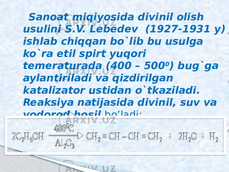  Sanoat miqiyosida divinil olish usulini S.V. Lebedev (1927-1931 y) ishlab chiqqan bo`lib bu usulga ko`ra etil spirt yuqori temeraturada (400 – 500 0 ) bug`ga aylantiriladi va qizdirilgan katalizator ustidan o`tkaziladi. Reaksiya natijasida divinil, suv va vodorod hosil bo’ladi: 2C 2H 5OH CH 2 = CH – CH = CH 2 + 2H 2O + H 2 400 0 C Al 2O 3 2C 2H 5OH CH 2 = CH – CH = CH 2 + 2H 2O + H 2 400 0 C Al 2O 3 05 0502 0D0A 05 06 04 01 05 0807 050A 05 0E 0C 01 0F 050A 03 05 0502 0D0A 05 06 04 01 05 0807 050A 05 0E 0C 01 0F 050A 03 