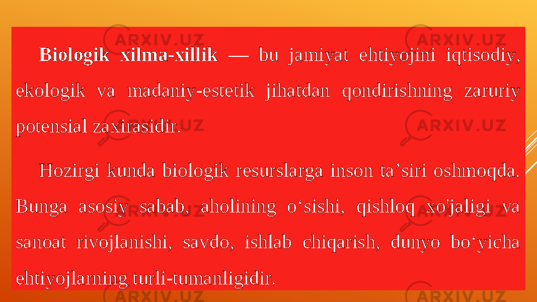 Biologik xilma-xillik — bu jamiyat ehtiyojini iqtisodiy, ekologik va madaniy-estetik jihatdan qondirishning zaruriy potensial zaxirasidir. Hozirgi kunda biologik resurslarga inson ta’siri oshmoqda. Bunga asosiy sabab, aholining o‘sishi, qishloq xo&#39;jaligi va sanoat rivojlanishi, savdo, ishlab chiqarish, dunyo bo‘yicha ehtiyojla rn ing turli-tumanligidir . 