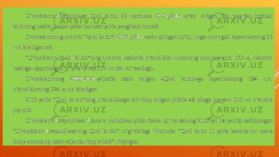 О‘zbekiston Respublikasi Qizil kitobi ilk marotaba 1979 - yilda ta’sis etilgan. Shu paytdan boshlab kitobning na s hri imkon qadar har besh yilda yangilanib bor a di. O&#39;zbekistonning birinchi “ q izil kitob”i 1983-yilda nashr qilingan bo&#39;lib, unga umurtgali hayvonlarning 63 turi kiritilgan edi. “ О‘zbekiston Qizil Kitobi”ning birinchi nashrida о‘simliklar turlarining umumiy soni 163-ta, ikkinchi nashrga tayyorlangan rо‘yhatda esa 301 tur deb kо‘rsatilagn. О‘zbekistonning 2009-2010 -yillarda nashr etilgan «Qizil kitobi»ga hayvonlarning 184 turi, о‘simliklarning 324 ta turi kiritilgan 2016-yilda “Qizil kitobi”ning о‘ simliklarga oid chop etilgan jildida 48 oilaga mansub 313 tur о‘ simlik joy oldi. О‘ zbekiston Respublikasi Tabiatni muhofaza qilish davlat q о‘ mitasining 2016-yil 14-iyulda tasdiqlangan “ О‘ zbekiston Respublikasining Qizil kitobi” t о‘ g‘risidagi Nizomda: “Qizil kitob 10 yilda kamida bir marta ilmiy-ommabop nashr sifatida chop etiladi”, deyilgan. 