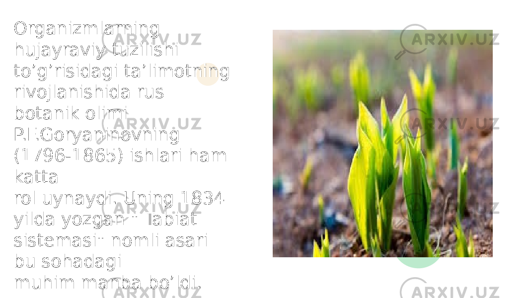 Organizmlarning hujayraviy tuzilishi to’g’risidagi ta’limotning rivojlanishida rus botanik olimi P.F.Goryaninovning (1796-1865) ishlari ham katta rol uynaydi. Uning 1834 yilda yozgan &#34; Tabiat sistemasi&#34; nomli asari bu sohadagi muhim manba bo’ldi. 