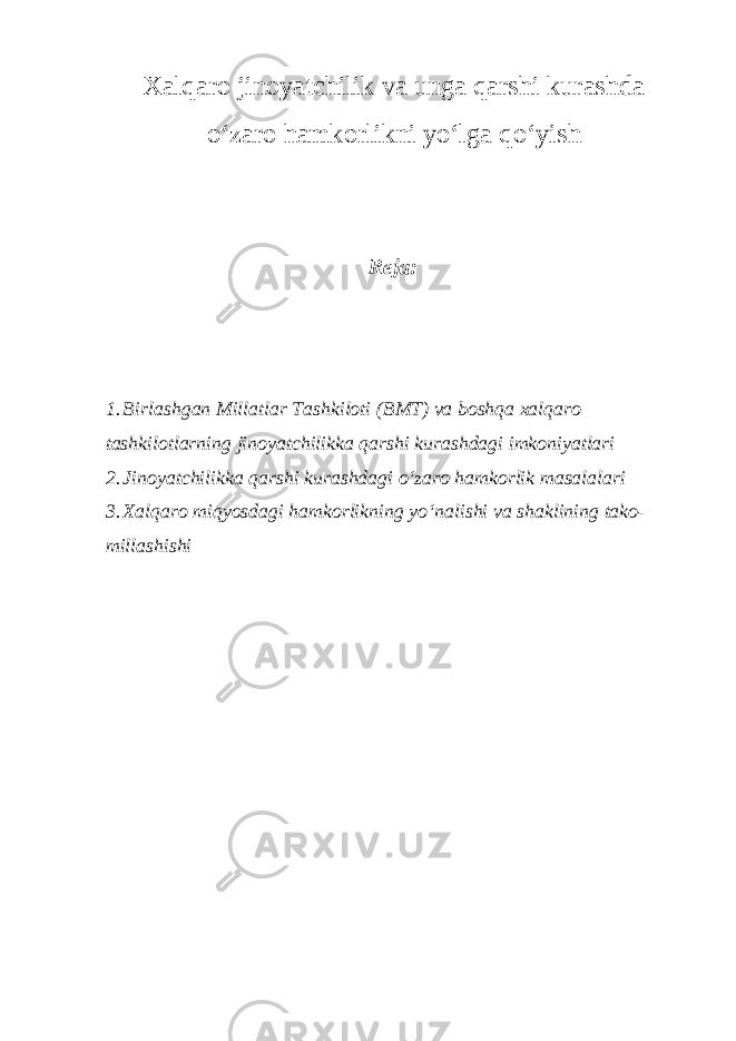 Xalqaro jinoyatchilik va unga qarshi kurashda o‘zaro hamkorlikni yo‘lga qo‘yish Reja: 1. Birlashgan Millatlar Tashkiloti (BMT) va boshqa xalqaro tashkilotlarning jinoyatchilikka qarshi kurashdagi imkoniyatlari 2. Jinoyatchilikka qarshi kurashdagi o‘zaro hamkorlik masalalari 3. Xalqaro miqyosdagi hamkorlikning yo‘nalishi va shaklining tako- millashishi 