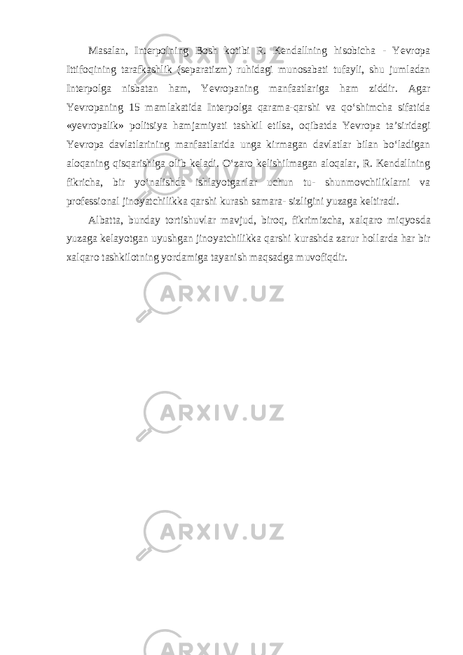 Masalan, Interpolning Bosh kotibi R. Kendallning hisobicha - Yevropa Ittifoqining tarafkashlik (separatizm) ruhidagi munosabati tufayli, shu jumladan Interpolga nisbatan ham, Yevropaning manfaatlariga ham ziddir. Agar Yevropaning 15 mamlakatida Interpolga qarama-qarshi va qo‘shimcha sifatida «yevropalik» politsiya hamjamiyati tashkil etilsa, oqibatda Yevropa ta’siridagi Yevropa davlatlarining manfaatlarida unga kirmagan davlatlar bilan bo‘ladigan aloqaning qisqarishiga olib keladi. O‘zaro kelishilmagan aloqalar, R. Kendallning fikricha, bir yo‘nalishda ishlayotganlar uchun tu- shunmovchiliklarni va professional jinoyatchilikka qarshi kurash samara- sizligini yuzaga keltiradi. Albatta, bunday tortishuvlar mavjud, biroq, fikrimizcha, xalqaro miqyos da yuzaga kelayotgan uyushgan jinoyatchilikka qarshi kurashda zarur hol larda har bir xalqaro tashkilotning yordamiga tayanish maqsadga muvofiqdir. 