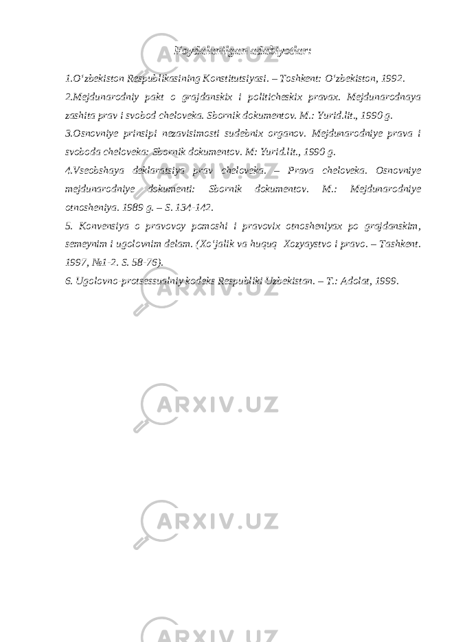 Foydalanilgan adabiyotlar: 1.O‘zbekiston Respublikasining Konstitutsiyasi. – Toshkent: O‘zbekiston, 1992. 2.Mejdunarodniy pakt o grajdanskix i politicheskix pravax. Mejdunarodnaya zashita prav i svobod cheloveka. Sbornik dokumentov. M.: Yurid.lit., 1990 g. 3.Osnovniye prinsipi nezavisimosti sudebnix organov. Mejdunarodniye prava i svoboda cheloveka: Sbornik dokumentov. M: Yurid.lit., 1990 g. 4.Vseobshaya deklaratsiya prav cheloveka. – Prava cheloveka. Osnovniye mejdunarodniye dokumenti: Sbornik dokumentov. M.: Mejdunarodniye otnosheniya. 1989 g. – S. 134-142. 5. Konvensiya o pravovoy pomoshi i pravovix otnosheniyax po grajdanskim, semeynim i ugolovnim delam. (Xo‘jalik va huquq Xozyaystvo i pravo. – Tashkent. 1997, №1-2. S. 58-76). 6. Ugolovno-protsessualniy kodeks Respubliki Uzbekistan. – T.: Adolat, 1999. 