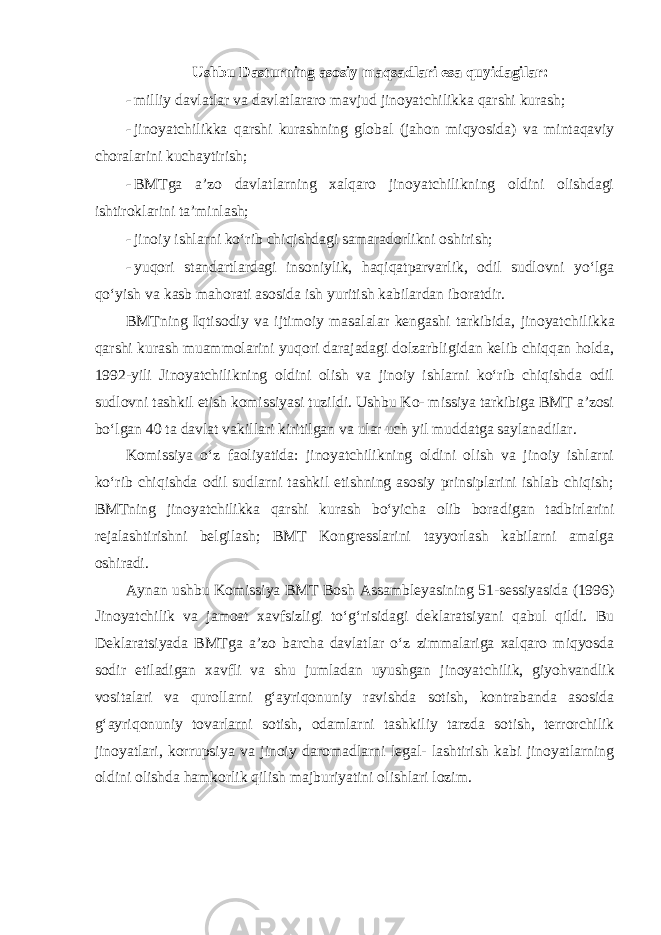 Ushbu Dasturning asosiy maqsadlari esa quyidagilar: - milliy davlatlar va davlatlararo mavjud jinoyatchilikka qarshi kurash; - jinoyatchilikka qarshi kurashning global (jahon miqyosida) va mintaqaviy choralarini kuchaytirish; - BMTga a’zo davlatlarning xalqaro jinoyatchilikning oldini olishdagi ishtiroklarini ta’minlash; - jinoiy ishlarni ko‘rib chiqishdagi samaradorlikni oshirish; - yuqori standartlardagi insoniylik, haqiqatparvarlik, odil sudlovni yo‘lga qo‘yish va kasb mahorati asosida ish yuritish kabilardan iboratdir. BMTning Iqtisodiy va ijtimoiy masalalar kengashi tarkibida, jinoyat chilikka qarshi kurash muammolarini yuqori darajadagi dolzarbligidan kelib chiqqan holda, 1992-yili Jinoyatchilikning oldini olish va jinoiy ishlarni ko‘rib chiqishda odil sudlovni tashkil etish komissiyasi tuzildi. Ushbu Ko- missiya tarkibiga BMT a’zosi bo‘lgan 40 ta davlat vakillari kiritilgan va ular uch yil muddatga saylanadilar. Komissiya o‘z faoliyatida: jinoyatchilikning oldini olish va jinoiy ishlarni ko‘rib chiqishda odil sudlarni tashkil etishning asosiy prinsiplarini ishlab chiqish; BMTning jinoyatchilikka qarshi kurash bo‘yicha olib bora digan tadbirlarini rejalashtirishni belgilash; BMT Kongresslarini tayyorlash kabilarni amalga oshiradi. Aynan ushbu Komissiya BMT Bosh Assambleyasining 51-sessiyasida (1996) Jinoyatchilik va jamoat xavfsizligi to‘g‘risidagi deklaratsiyani qabul qildi. Bu Deklaratsiyada BMTga a’zo barcha davlatlar o‘z zimmalariga xalqaro miqyosda sodir etiladigan xavfli va shu jumladan uyushgan jinoyat chilik, giyohvandlik vositalari va qurollarni g‘ayriqonuniy ravishda sotish, kontrabanda asosida g‘ayriqonuniy tovarlarni sotish, odamlarni tashkiliy tarzda sotish, terrorchilik jinoyatlari, korrupsiya va jinoiy daromadlarni legal- lashtirish kabi jinoyatlarning oldini olishda hamkorlik qilish majburiyatini olishlari lozim. 