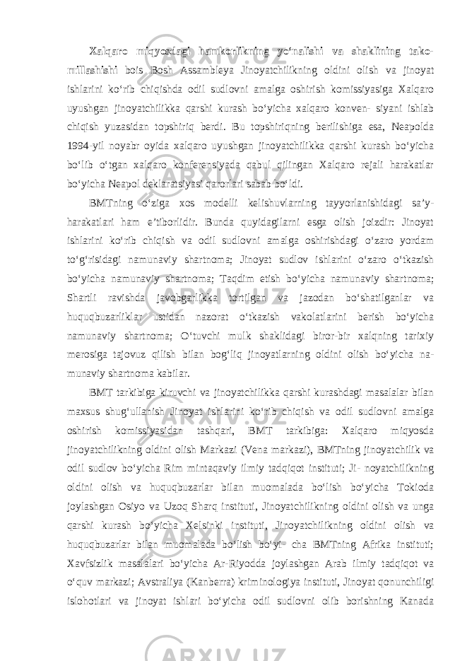 Xalqaro miqyosdagi hamkorlikning yo‘nalishi va shaklining tako- millashishi bois Bosh Assambleya Jinoyatchilikning oldini olish va jinoyat ishlarini ko‘rib chiqishda odil sudlovni amalga oshirish komissiyasiga Xalqaro uyushgan jinoyatchilikka qarshi kurash bo‘yicha xalqaro konven- siyani ishlab chiqish yuzasidan topshiriq berdi. Bu topshiriqning berilishiga esa, Neapolda 1994-yil noyabr oyida xalqaro uyushgan jinoyatchilikka qarshi kurash bo‘yicha bo‘lib o‘tgan xalqaro konferensiyada qabul qilingan Xalqaro rejali harakatlar bo‘yicha Neapol deklaratsiyasi qarorlari sabab bo‘ldi. BMTning o‘ziga xos modelli kelishuvlarning tayyorlanishidagi sa’y- harakatlari ham e’tiborlidir. Bunda quyidagilarni esga olish joizdir: Jinoyat ishlarini ko‘rib chiqish va odil sudlovni amalga oshirishdagi o‘zaro yordam to‘g‘risidagi namunaviy shartnoma; Jinoyat sudlov ishlarini o‘zaro o‘tkazish bo‘yicha namunaviy shartnoma; Taqdim etish bo‘yicha namunaviy shart noma; Shartli ravishda javobgarlikka tortilgan va jazodan bo‘shatilganlar va huquqbuzarliklar ustidan nazorat o‘tkazish vakolatlarini berish bo‘yicha namunaviy shartnoma; O‘tuvchi mulk shaklidagi biror-bir xalqning tarixiy merosiga tajovuz qilish bilan bog‘liq jinoyatlarning oldini olish bo‘yicha na - munaviy shartnoma kabilar. BMT tarkibiga kiruvchi va jinoyatchilikka qarshi kurashdagi masalalar bilan maxsus shug‘ullanish Jinoyat ishlarini ko‘rib chiqish va odil sudlovni amalga oshirish komissiyasidan tashqari, BMT tarkibiga: Xalqaro miqyosda jinoyatchilikning oldini olish Markazi (Vena markazi), BMTning jinoyat chilik va odil sudlov bo‘yicha Rim mintaqaviy ilmiy tadqiqot instituti; Ji- noyatchilikning oldini olish va huquqbuzarlar bilan muomalada bo‘lish bo‘yicha Tokioda joylashgan Osiyo va Uzoq Sharq instituti, Jinoyat chilikning oldini olish va unga qarshi kurash bo‘yicha Xelsinki instituti, Jino yatchilikning oldini olish va huquqbuzarlar bilan muomalada bo‘lish bo‘yi- cha BMTning Afrika instituti; Xavfsizlik masalalari bo‘yicha Ar-Riyodda joylashgan Arab ilmiy tadqiqot va o‘quv markazi; Avstraliya (Kanberra) kri minologiya instituti, Jinoyat qonunchiligi islohotlari va jinoyat ishlari bo‘yicha odil sudlovni olib borishning Kanada 