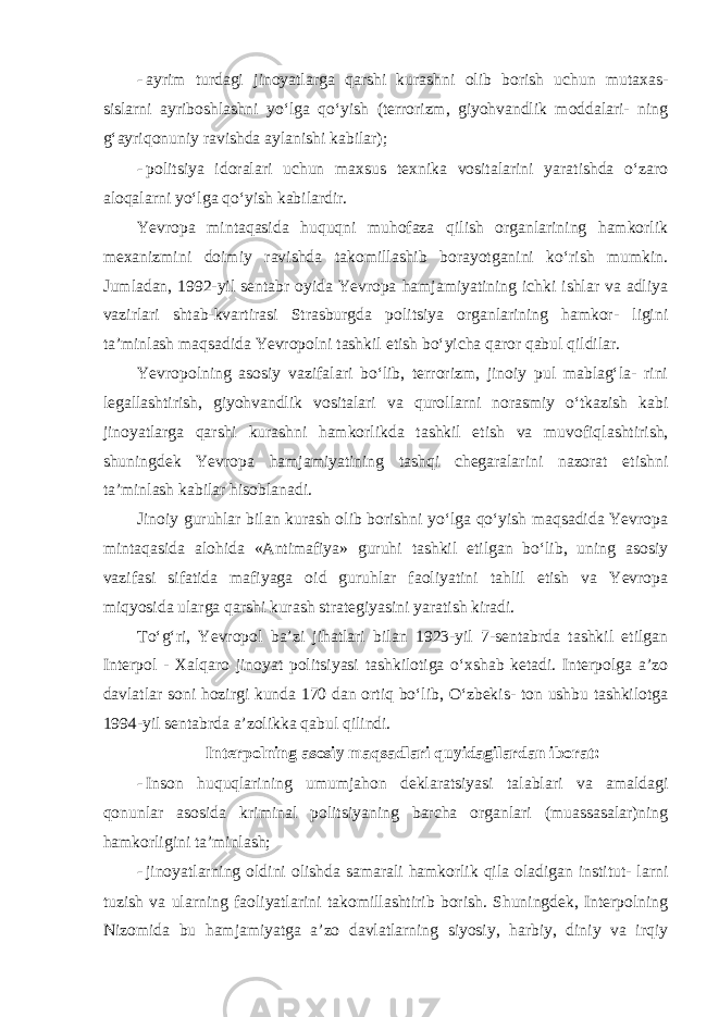 - ayrim turdagi jinoyatlarga qarshi kurashni olib borish uchun mutaxas- sislarni ayriboshlashni yo‘lga qo‘yish (terrorizm, giyohvandlik moddalari- ning g‘ayriqonuniy ravishda aylanishi kabilar); - politsiya idoralari uchun maxsus texnika vositalarini yaratishda o‘zaro aloqalarni yo‘lga qo‘yish kabilardir. Yevropa mintaqasida huquqni muhofaza qilish organlarining hamkorlik mexanizmini doimiy ravishda takomillashib borayotganini ko‘rish mumkin. Jumladan, 1992-yil sentabr oyida Yevropa hamjamiyatining ichki ishlar va adliya vazirlari shtab-kvartirasi Strasburgda politsiya organlarining hamkor- ligini ta’minlash maqsadida Yevropolni tashkil etish bo‘yicha qaror qabul qildilar. Yevropolning asosiy vazifalari bo‘lib, terrorizm, jinoiy pul mablag‘la- rini legallashtirish, giyohvandlik vositalari va qurollarni norasmiy o‘tkazish kabi jinoyatlarga qarshi kurashni hamkorlikda tashkil etish va muvofiq lashtirish, shuningdek Yevropa hamjamiyatining tashqi chegaralarini nazorat etishni ta’minlash kabilar hisoblanadi. Jinoiy guruhlar bilan kurash olib borishni yo‘lga qo‘yish maqsadida Yevropa mintaqasida alohida «Antimafiya» guruhi tashkil etilgan bo‘lib, uning asosiy vazifasi sifatida mafiyaga oid guruhlar faoliyatini tahlil etish va Yevropa miqyosida ularga qarshi kurash strategiyasini yaratish kiradi. To‘g‘ri, Yevropol ba’zi jihatlari bilan 1923-yil 7-sentabrda tashkil etilgan Interpol - Xalqaro jinoyat politsiyasi tashkilotiga o‘xshab ketadi. Interpolga a’zo davlatlar soni hozirgi kunda 170 dan ortiq bo‘lib, O‘zbekis- ton ushbu tashkilotga 1994-yil sentabrda a’zolikka qabul qilindi. Interpolning asosiy maqsadlari quyidagilardan iborat: - Inson huquqlarining umumjahon deklaratsiyasi talablari va amaldagi qonunlar asosida kriminal politsiyaning barcha organlari (muassasalar)ning hamkorligini ta’minlash; - jinoyatlarning oldini olishda samarali hamkorlik qila oladigan institut- larni tuzish va ularning faoliyatlarini takomillashtirib borish. Shuningdek, Interpolning Nizomida bu hamjamiyatga a’zo davlatlarning siyosiy, harbiy, diniy va irqiy 