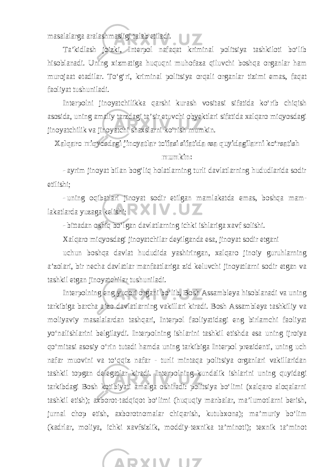 masalalarga aralashmasligi talab etiladi. Ta’kidlash joizki, Interpol nafaqat kriminal politsiya tashkiloti bo‘lib hisoblanadi. Uning xizmatiga huquqni muhofaza qiluvchi boshqa organlar ham murojaat etadilar. To‘g‘ri, kriminal politsiya orqali organlar tizimi emas, faqat faoliyat tushuniladi. Interpolni jinoyatchilikka qarshi kurash vositasi sifatida ko‘rib chiqish asosida, uning amaliy tarzdagi ta’sir etuvchi obyektlari sifatida xalqaro miqyosdagi jinoyatchilik va jinoyatchi shaxslarni ko‘rish mumkin. Xalqaro miqyosdagi jinoyatlar toifasi sifatida esa quyidagilarni ko‘rsatish mumkin: - ayrim jinoyat bilan bog‘liq holatlarning turli davlatlarning hududlarida sodir etilishi; - uning oqibatlari jinoyat sodir etilgan mamlakatda emas, boshqa mam- lakatlarda yuzaga kelishi; - bittadan oshiq bo‘lgan davlatlarning ichki ishlariga xavf solishi. Xalqaro miqyosdagi jinoyatchilar deyilganda esa, jinoyat sodir etgani uchun boshqa davlat hududida yashiringan, xalqaro jinoiy guruhlarning a’zolari, bir necha davlatlar manfaatlariga zid keluvchi jinoyatlarni sodir etgan va tashkil etgan jinoyatchilar tushuniladi. Interpolning eng yuqori organi bo‘lib, Bosh Assambleya hisoblanadi va uning tarkibiga barcha a’zo davlatlarning vakillari kiradi. Bosh Assambleya tashkiliy va moliyaviy masalalardan tashqari, Interpol faoliyatidagi eng birlamchi faoliyat yo‘nalishlarini belgilaydi. Interpolning ishlarini tashkil etishda esa uning ijroiya qo‘mitasi asosiy o‘rin tutadi hamda uning tarkibiga Interpol prezidenti, uning uch nafar muovini va to‘qqiz nafar - turli mintaqa politsiya organlari vakillaridan tashkil topgan delegatlar kiradi. Interpolning kundalik ishlarini uning quyidagi tarkibdagi Bosh kotibiyati amalga oshiradi: politsiya bo‘limi (xalqaro aloqalarni tashkil etish); axborot-tadqiqot bo‘limi (huquqiy manbalar, ma’lumotlarni berish, jurnal chop etish, axborotnomalar chiqarish, kutubxona); ma’muriy bo‘lim (kadrlar, moliya, ichki xavfsizlik, moddiy-texnika ta’minoti); texnik ta’minot 