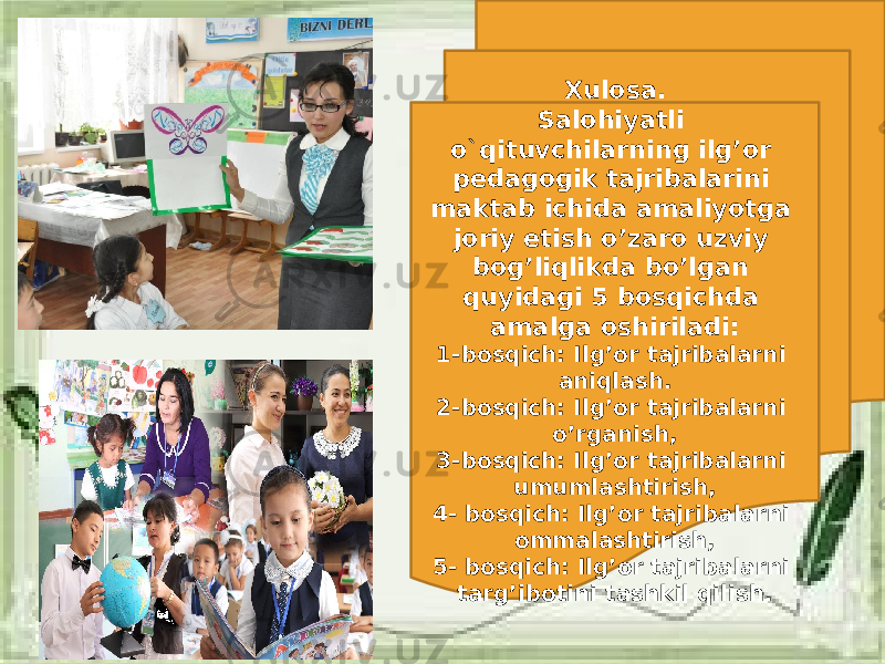 Xulosa. Salohiyatli o`qituvchilarning ilg’or pedagogik tajribalarini maktab ichida amaliyotga joriy etish o’zaro uzviy bog’liqlikda bo’lgan quyidagi 5 bosqichda amalga oshiriladi: 1-bosqich: Ilg’or tajribalarni aniqlash. 2-bosqich: Ilg’or tajribalarni o’rganish, 3-bosqich: Ilg’or tajribalarni umumlashtirish, 4- bosqich: Ilg’or tajribalarni ommalashtirish, 5- bosqich: Ilg’or tajribalarni targ’ibotini tashkil qilish. 