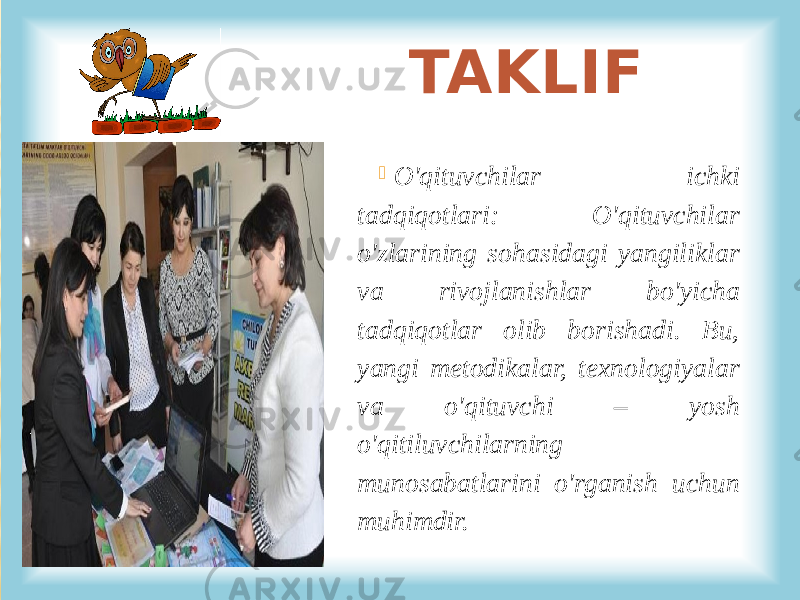  O&#39;qituvchilar ichki tadqiqotlari: O&#39;qituvchilar o&#39;zlarining sohasidagi yangiliklar va rivojlanishlar bo&#39;yicha tadqiqotlar olib borishadi. Bu, yangi metodikalar, texnologiyalar va o&#39;qituvchi – yosh o&#39;qitiluvchilarning munosabatlarini o&#39;rganish uchun muhimdir. TAKLIF 