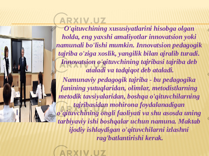 O&#39;qituvchining xususiyatlarini hisobga olgan holda, eng yaxshi amaliyotlar innovatsion yoki namunali bo&#39;lishi mumkin. Innovatsion pedagogik tajriba o&#39;ziga xoslik, yangilik bilan ajralib turadi. Innovatsion o&#39;qituvchining tajribasi tajriba deb ataladi va tadqiqot deb ataladi. Namunaviy pedagogik tajriba - bu pedagogika fanining yutuqlaridan, olimlar, metodistlarning metodik tavsiyalaridan, boshqa o&#39;qituvchilarning tajribasidan mohirona foydalanadigan o&#39;qituvchining ongli faoliyati va shu asosda uning tarbiyaviy ishi boshqalar uchun namuna. Maktab ijodiy ishlaydigan o&#39;qituvchilarni izlashni rag&#39;batlantirishi kerak. 