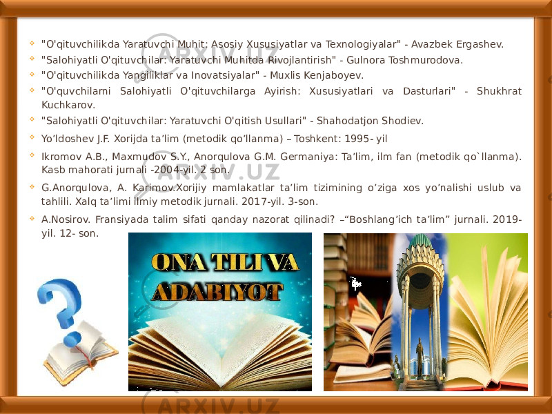  &#34;O&#39;qituvchilikda Yaratuvchi Muhit: Asosiy Xususiyatlar va Texnologiyalar&#34; - Avazbek Ergashev.  &#34;Salohiyatli O&#39;qituvchilar: Yaratuvchi Muhitda Rivojlantirish&#34; - Gulnora Toshmurodova.  &#34;O&#39;qituvchilikda Yangiliklar va Inovatsiyalar&#34; - Muxlis Kenjaboyev.  &#34;O&#39;quvchilarni Salohiyatli O&#39;qituvchilarga Ayirish: Xususiyatlari va Dasturlari&#34; - Shukhrat Kuchkarov.  &#34;Salohiyatli O&#39;qituvchilar: Yaratuvchi O&#39;qitish Usullari&#34; - Shahodatjon Shodiev.  Yo’ldoshev J.F. Xorijda ta’lim (metodik qo’llanma) – Toshkent: 1995- yil  Ikromov A.B., Maxmudov S.Y., Anorqulova G.M. Germaniya: Ta’lim, ilm fan (metodik qo`llanma). Kasb mahorati jurnali -2004-yil. 2 son.  G.Anorqulova, A. Karimov.Xorijiy mamlakatlar ta’lim tizimining o’ziga xos yo’nalishi uslub va tahlili. Xalq ta’limi ilmiy metodik jurnali. 2017-yil. 3-son.  A.Nosirov. Fransiyada talim sifati qanday nazorat qilinadi? –“Boshlang’ich ta’lim” jurnali. 2019- yil. 12- son. 