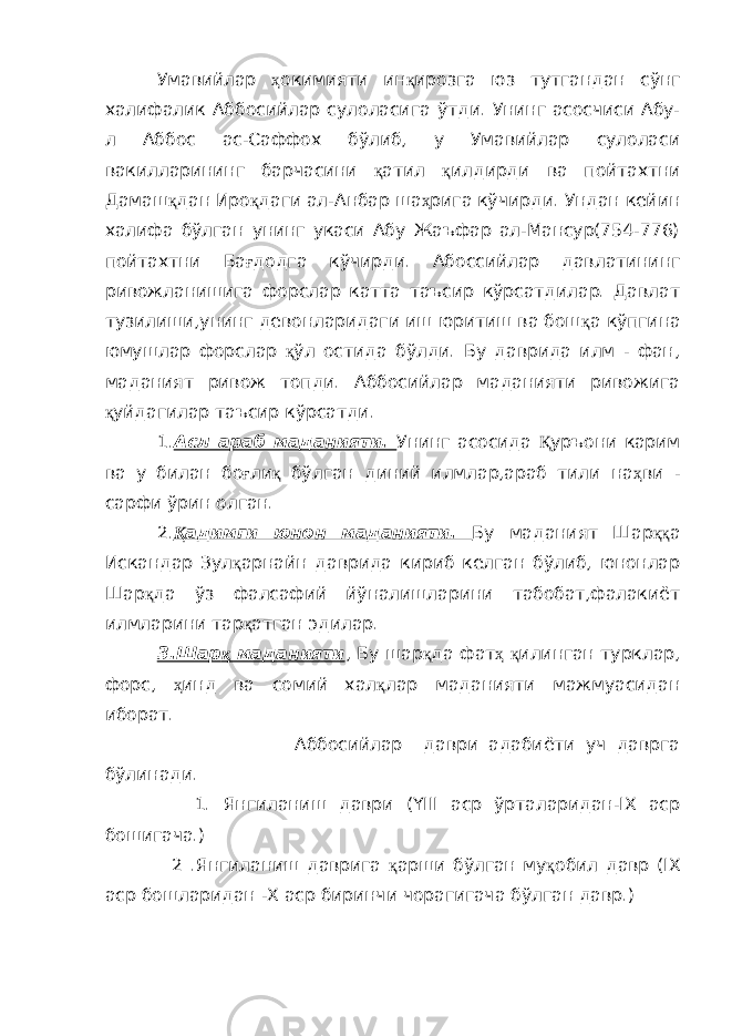 Умавийлар ҳ окимияти ин қ ирозга юз тутгандан сўнг халифалик Аббосийлар сулоласига ўтди . Унинг асосчиси Абу- л Аббос ас-Саффох бўлиб, у Умавийлар сулоласи вакилларининг барчасини қ атил қ илдирди ва пойтахтни Дамаш қ дан Иро қ даги ал-Анбар ша ҳ рига кўчирди. Ундан кейин халифа бўлган унинг укаси Абу Жаъфар ал-Мансур(754-776) пойтахтни Ба ғ додга кўчирди. Абоссийлар давлатининг ривожланишига форслар катта таъсир кўрсатдилар. Давлат тузилиши,унинг девонларидаги иш юритиш ва бош қ а кўпгина юмушлар форслар қ ўл остида бўлди. Бу даврида илм - фан, маданият ривож топди. Аббосийлар маданияти ривожига қ уйдагилар таъсир кўрсатди. 1. Асл араб маданияти. Унинг асосида Қ уръони карим ва у билан бо ғ ли қ бўлган диний илмлар,араб тили на ҳ ви - сарфи ўрин олган. 2. Қ адимги юнон маданияти. Бу маданият Шар ққ а Искандар Зул қ арнайн даврида кириб келган бўлиб, юнонлар Шар қ да ўз фалсафий йўналишларини табобат,фалакиёт илмларини тар қ атган эдилар. 3.Шар қ маданияти , Бу шар қ да фат ҳ қ илинган турклар, форс, ҳ инд ва сомий хал қ лар маданияти мажмуасидан иборат. Аббосийлар даври адабиёти уч даврга бўлинади. 1. Янгиланиш даври (YIII аср ўрталаридан-IХ аср бошигача.) 2 .Янгиланиш даврига қ арши бўлган му қ обил давр (IХ аср бошларидан -Х аср биринчи чорагигача бўлган давр.) 