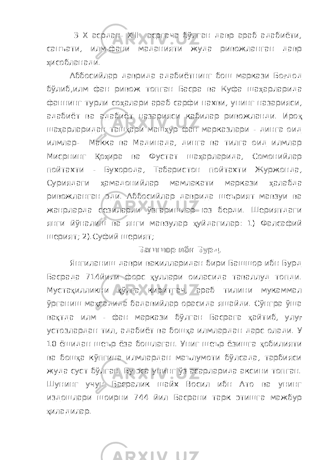  3 Х асрдан- XIII асргача бўлган давр араб адабиёти, санъати, илм-фани маданияти жуда ривожланган давр ҳ исобланади. Аббосийлар даврида адабиётнинг бош маркази Бо ғ дод бўлиб,илм фан ривож топган Басра ва Куфа ша ҳ арларида фаннинг турли со ҳ алари араб сарфи нахви, унинг назарияси, адабиёт ва адабиёт назарияси кабилар ривожланди. Иро қ ша ҳ арларидан таш қ ари маш ҳ ур фан марказлари - динга оид илмлар- Макка ва Мадинада, динга ва тилга оид илмлар Мисрнинг Қ о ҳ ира ва Фустат ша ҳ арларида, Сомонийлар пойтахти - Бухорода, Табаристон пойтахти Журжонда, Суриядаги ҳ амадонийлар мамлакати маркази ҳ алабда ривожланган эди. Аббосийлар даврида шеърият мавзуи ва жанрларда сезиларли ўзгаришлар юз берди. Шериятдаги янги йўналиш ва янги мавзулар қ уйдагилар: 1) Фалсафий шерият; 2).Суфий шерият; Башшор ибн Бурд . Янгиланиш даври вакилларидан бири Башшор ибн Бурд Басрада 714йили форс қ уллари оиласида таваллуд топди. Муста қ илликни қ ўлга киритгач, араб тилини мукаммал ўрганиш ма қ садида бадавийлар орасида яшайди. Сўнгра ўша ва қ тда илм - фан маркази бўлган Басрага қ айтиб, улу ғ устозлардан тил, адабиёт ва бош қ а илмлардан дарс олади. У 10 ёшидан шеър ёза бошлаган. Униг шеър ёзишга қ обилияти ва бош қ а кўпгина илмлардан маълумоти бўлсада, тарбияси жуда суст бўлган. Бу эса унинг ўз асарларида аксини топган. Шунинг учун Басралик шайх Восил ибн Ато ва унинг издошлари шоирни 744 йил Басрани тарк этишга мажбур қ иладилар. 