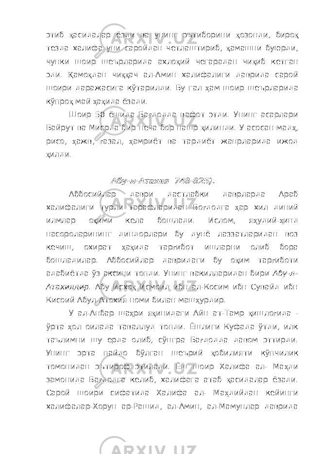 этиб қ асидалар ёзди ва унинг эътиборини қ озонди, биро қ тезда халифа уни саройдан четлаштириб, қ амашни буюрди, чунки шоир шеърларида ахло қ ий чегарадан чи қ иб кетган эди. Қ амо қ дан чи ққ ач ал-Амин халифалиги даврида сарой шоири даражасига кўтарилди. Бу гал ҳ ам шоир шеърларида кўпро қ май ҳ а қ ида ёзади. Шоир 50 ёшида Ба ғ додда вафот этди. Унинг асарлари Байрут ва Мисрда бир неча бор нашр қ илинди. У асосан мад ҳ , рисо, ҳ ажв, ғ азал, ҳ амриёт ва тардиёт жанрларида ижод қ илди. Абу-л-Атахия 748-825). Аббосийлар даври дастлабки даврларда Араб халифалиги турли тарафларидан Бо ғ додга ҳ ар хил диний илмлар о қ ими кела бошлади. Ислом, я ҳ удий- ҳ инд насороларининг диндорлари бу дунё лаззатларидан воз кечиш, охират ҳ а қ ида тар ғ ибот ишларни олиб бора бошладилар. Аббосийлар давридаги бу о қ им тар ғ иботи адабиётда ўз аксини топди. Унинг вакилларидан бири Абу-л- Атахиядир . Абу Исхо қ Исмоил ибн ал-Косим ибн Сувайд ибн Кисоий Абул-Атохия номи билан маш ҳ урдир. У ал-Анбар ша ҳ ри я қ инидаги Айн ат-Тамр қ ишло ғ ида - ўрта ҳ ол оилада таваллуд топди. Ёшлиги Куфада ўтди, илк таълимни шу ерда олиб, сўнгра Ба ғ додда давом эттирди. Унинг эрта пайдо бўлган шеърий қ обилияти кўпчилик томонидан эътироф этилади. Ёш шоир Халифа ал- Ма ҳ ди замонида Ба ғ додга келиб, халифага атаб қ асидалар ёзади. Сарой шоири сифатида Халифа ал- Ма ҳ дийдан кейинги халифалар-Хорун ар-Рашид, ал-Амин, ал-Мамунлар даврида 