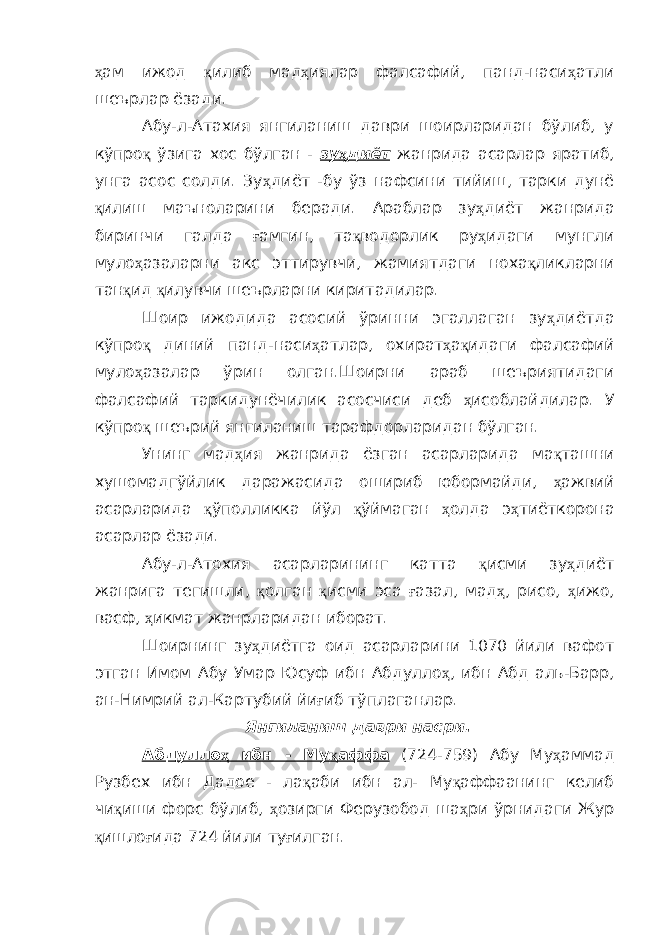 ҳ ам ижод қ илиб мад ҳ иялар фалсафий, панд-наси ҳ атли шеърлар ёзади. Абу-л-Атахия янгиланиш даври шоирларидан бўлиб, у кўпро қ ўзига хос бўлган - зу ҳ диёт жанрида асарлар яратиб, унга асос солди. Зу ҳ диёт -бу ўз нафсини тийиш, тарки дунё қ илиш маъноларини беради. Араблар зу ҳ диёт жанрида биринчи галда ғ амгин, та қ водорлик ру ҳ идаги мунгли муло ҳ азаларни акс эттирувчи, жамиятдаги ноха қ ликларни тан қ ид қ илувчи шеърларни киритадилар. Шоир ижодида асосий ўринни эгаллаган зу ҳ диётда кўпро қ диний панд-наси ҳ атлар, охират ҳ а қ идаги фалсафий муло ҳ азалар ўрин олган.Шоирни араб шеъриятидаги фалсафий таркидунёчилик асосчиси деб ҳ исоблайдилар. У кўпро қ шеърий янгиланиш тарафдорларидан бўлган. Унинг мад ҳ ия жанрида ёзган асарларида ма қ ташни хушомадгўйлик даражасида ошириб юбормайди, ҳ ажвий асарларида қ ўполликка йўл қ ўймаган ҳ олда э ҳ тиёткорона асарлар ёзади. Абу-л-Атохия асарларининг катта қ исми зу ҳ диёт жанрига тегишли, қ олган қ исми эса ғ азал, мад ҳ , рисо, ҳ ижо, васф, ҳ икмат жанрларидан иборат. Шоирнинг зу ҳ диётга оид асарларини 1070 йили вафот этган Имом Абу Умар Юсуф ибн Абдулло ҳ , ибн Абд аль-Барр, ан-Нимрий ал-Картубий йи ғ иб тўплаганлар. Янгиланиш даври насри. Абдулло ҳ ибн - Му қ аффа (724-759) Абу Му ҳ аммад Рузбех ибн Дадое - ла қ аби ибн ал- Му қ аффаанинг келиб чи қ иши форс бўлиб, ҳ озирги Ферузобод ша ҳ ри ўрнидаги Жур қ ишло ғ ида 724 йили ту ғ илган. 