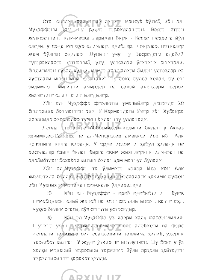 Ота- онаси Зардуштий динига мансуб бўлиб, ибн ал- Му қ аффани ҳ ам шу ру ҳ да тарбиялашган. Вояга етгач халифатнинг илм-масканларидан бири - Басра ша ҳ рига йўл олади, у ерда маш ҳ ур олимлар, адиблар, шоирлар, ноти қ лар жам бўлган эдилар. Шунинг учун у Басрадаги адабий тўгаракларга қ атнашиб, улу ғ устозлар ўгитини эшитади, ёшлигидан гўзал хул қ и, илмга ташналиги билан устозлар ва дўстлари ишончини қ озонади. Шу боис бўлса керак, бу ёш билимдон йигитни амирлар ва сарой аъёнлари сарой хизматига олишга интиладилар. Ибн ал- Му қ аффа фаолияти умавийлар даврида 20 ёшларида бошланган эди. У Кармандаги Умар ибн Хубайра девонида рисолалар тузиш билан шу ғ улланади. Давлат тепасига Аббосийлар келиши билан у Ахваз ҳ окими,ас-Саффо ҳ ва ал-Мансурлар амакиси Исо ибн Али девонига ишга киради. У ерда исломни қ абул қ илади ва рисолалар ёзиш билан бирга оким жиянларини илм-фан ва адабиётдан бохабар қ илиш билан ҳ ам маш ғ ул бўлади. Ибн ал-Му қ аффа то ўлимига қ адар Исо ибн Али хизматида бўлди. У ал-Мансурнинг Басрадаги ҳ окими Суфён ибн Муовия томонидан фожиали ўлдирилади. 5) Ибн ал- Му қ аффа - араб адабиётининг буюк намоёндаси, олий жаноб ва кенг феълли инсон, катта а қ л, чу қ ур билим эгаси, сўз санъти устасидир. 6) Ибн ал-Му қ аффа ўз даври хал қ фарзандидир. Шунинг учун умри давомида форс адабиёти ва форс давлати тарихига оид асарларини таржима қ илиб, уларни тар ғ ибот қ илган. У жуда ўткир ва интлувчан. Шу боис у ўз хал қ и маданий меросини таржима йўли ор қ али қ айтадан тирилтиришга ҳ аракат қ илди. 