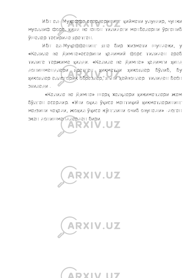 Ибн ал- Му қ аффа асарларининг қ иймати улу ғ дир, чунки муаллиф форс, ҳ инд ва юнон тилидаги манбаларни ўрганиб ўшалар тасирида яратган. Ибн ал-Му қ аффанинг яна бир хизмати шундаки, у «Калила ва Димна»асарини қ адимий форс тилидан араб тилига таржима қ илди. «Калила ва Димна» қ адимги ҳ инд донишмандлари яратган ҳ икматли ҳ икоялар бўлиб, бу ҳ икоялар аллегорик образлар, яъни ҳ айвонлар тилидан баён этилади . «Калила ва Димна» шар қ хал қ лари ҳ икиматлари жам бўлган асардир. «Уни о қ ил ў қ иса манти қ ий ҳ икматларининг ма ғ зини ча қ ади, жо ҳ ил ў қ иса кўнглини очиб овунади» -деган экан донишмандлардан бири. 