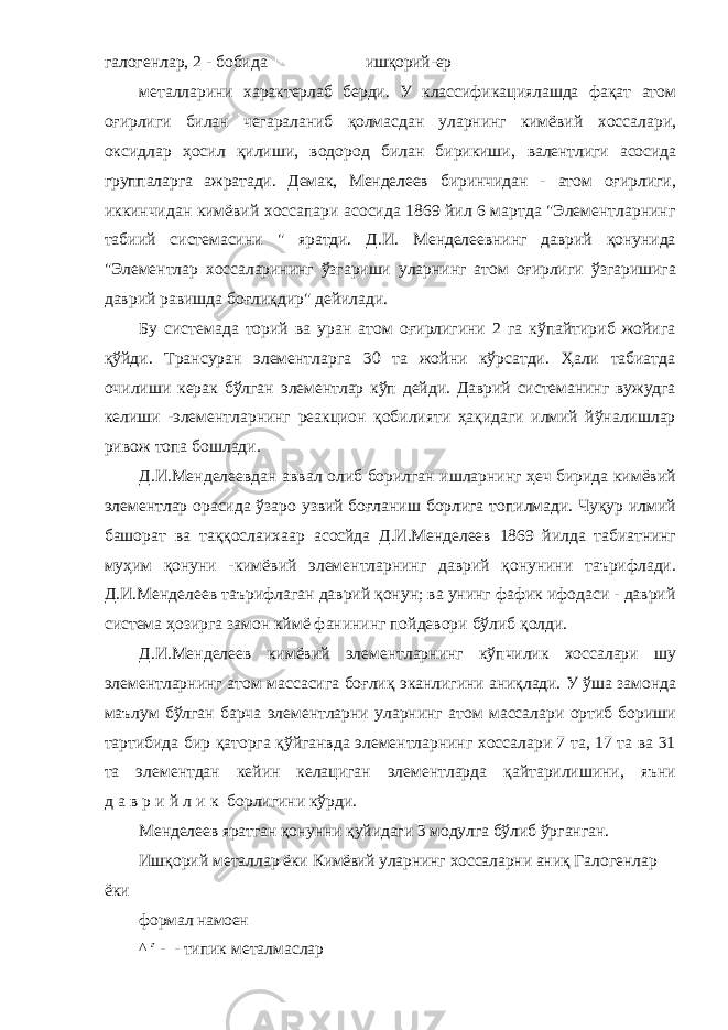 галогенлар, 2 - бобида ишқорий-ер металларини характерлаб берди. У классификациялашда фақат атом оғирлиги билан чегараланиб қолмасдан уларнинг кимёвий хоссалари, оксидлар ҳосил қилиши, водород билан бирикиши, валентлиги асосида группаларга ажратади. Демак, Менделеев биринчидан - атом оғирлиги, иккинчидан кимёвий хоссапари асосида 1869 йил 6 мартда &#34;Элементларнинг табиий системасини &#34; яратди. Д.И. Менделеевнинг даврий қонунида &#34;Элементлар хоссаларининг ўзгариши уларнинг атом оғирлиги ўзгаришига даврий равишда боғлиқдир&#34; дейилади. Бу системада торий ва уран атом оғирлигини 2 га кўпайтириб жойига қўйди. Трансуран элементларга 30 та жойни кўрсатди. Ҳали табиатда очилиши керак бўлган элементлар кўп дейди. Даврий системанинг вужудга келиши - элементларнинг реакцион қобилияти ҳақидаги илмий йўналишлар ривож топа бошлади. Д.И.Менделеевдан аввал олиб борилган ишларнинг ҳеч бирида кимёвий элементлар орасида ўзаро узвий боғланиш борлига топилмади. Чуқур илмий башорат ва таққослаихаар асосйда Д.И.Менделеев 1869 йилда табиатнинг муҳим қонуни - кимёвий элементларнинг даврий қонунини таърифлади. Д.И.Менделеев таърифлаган даврий қонун; ва унинг фафик ифодаси - даврий система ҳозирга замон кймё фанининг пойдевори бўлиб қолди. Д.И.Менделеев кимёвий элементларнинг кўпчилик хоссалари шу элементларнинг атом массасига боғлиқ эканлигини аниқлади. У ўша замонда маълум бўлган барча элементларни уларнинг атом массалари ортиб бориши тартибида бир қаторга қўйганвда элементларнинг хоссалари 7 та, 17 та ва 31 та элементдан кейин келациган элементларда қайтарилишини, яъни д а в р и й л и к борлигини кўрди. Менделеев яратган қонунни қуйидаги 3 модулга бўлиб ўрганган. Ишқорий металлар ёки Кимёвий уларнинг хоссаларни аниқ Галогенлар ёки формал намоен ^ г - - типик металмаслар 