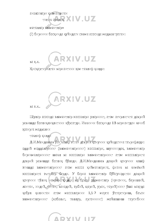 аналоглари қилмаидиган типик оралиқ металлар элементлар» ( I ) биринчи босқичда қуйидаги схема асосида жадвал тузган: ва ҳ.к. Қисқартирилган вариантини ҳам таклиф қилди: ва х.к.. Шулар асосида элементлар хоссалари уларнинг, атом оғирлигига даврий равишда боғлиқлиқлигини кўрсатди. Иккинчи босқичда 1В вариантдан кечиб ҳозирга жадвални таклиф қилди Д.И.Менделеев ўзи кашф этган даврий қонунни қуйидагича таърифлади: оддий моддаларнинг (элементларнинг) хоссалари, шунингдек, элементлар бирикмаларининг шакл ва хоссалари элементларнинг атом массаларига даврий равишда боглиқ бўлади. Д.И.Менделеев даврий қонунни кашф этишда элементларнинг атом масса қийматларига, физик ва кимёвий хоссаларига эътибор берди. У барча элементлар бўйсунадиган даврий қонунни тўлиқ намоён қидци ва баъзи злементлар (чунончи, бериллий, лантан, индий, титан, ванадий, эрбий, церий, уран, торий)нинг ўша вақтда қабул қилинган атом массаларини 1,5-2 марта ўзгартириш, баъзи элементларнинг (кобальт, теллур, аргоннинг) жойлашиш тартибини 