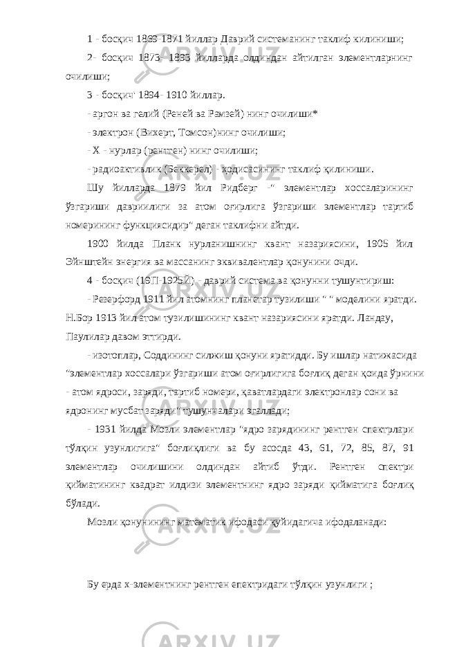 1 - босқич 1869-1871 йиллар Даврий системанинг таклиф килиниши; 2- босқич 1873- 1893 йилларда олдиндан айтилган элементларнинг очилиши; 3 - босқич&#39; 1894- 1910 йиллар. - аргон ва гелий (Реней ва Рамзей) нинг очилиши* - электрон (Вихерт, Томсон)нинг очилиши; - X - нурлар (рентген) нинг очилиши; - радиоактивлик (Беккерел) - ҳодисасининг таклиф қилиниши. Шу йилларда 1879 йил Ридберг -&#34; элементлар хоссаларининг ўзгариши давриилиги за атом оғирлига ўзгариши элементлар тартиб номерининг функциясидир&#34; деган таклифни айтди. 1900 йилда Планк нурланишнинг квант назариясини, 1905 йил Эйнштейн энергия ва массанинг эквивалентлар қонунини очди. 4 - босқич (19П-1925Й) - даврий система ва қонунни тушунтириш: - Резерфорд 1911 йил атомнинг планетар тузилиши &#34; &#34; моделини яратди. Н.Бор 1913 йил атом тузилишининг квант назариясини яратди. Ландау, Паулилар давом эттирди. - изотоплар, Соддининг силжиш қонуни яратидди. Бу ишлар натижасида &#34;элементлар хоссалари ўзгариши атом оғирлигига боғлиқ деган қоида ўрнини - атом ядроси, заряди, тартиб номери, қаватлардаги электронлар сони ва ядронинг мусбат заряди&#34; тушунчалари эгаллади; - 1931 йилда Мозли элементлар &#34;ядро зарядининг рентген спектрлари тўлқин узунлигига&#34; боғлиқлиги ва бу асосда 43, 61, 72, 85, 87, 91 элементлар очилишини олдиндан айтиб ўтди. Рентген спектри қийматининг квадрат илдизи элементнинг ядро заряди қийматига боғлиқ бўлади. Мозли қонунининг математик ифодаси қуйидагича ифодаланади: Бу ерда х-элементнинг рентген епектридаги тўлқин узунлиги ; 