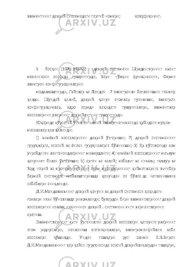 элементнинг даврий системадаги тартиб номери; коэффициент. 5 - босқич (1925-1932Й) - даврий системани Шреденгернинг квант механикаси асосида тушунтирди, Борн- тўлқин функциясини, Ферми электрон конфигурацияларни моделлаштирди, Гейтлер ва Лондон - 2 электронли боғланишни таклиф қилди. Шундай қилиб, даврий қонун атомлар тузилиши, электрон конфигурациялар, ядро заряди ҳақидаги тушунчалари, элементлар хоссаларини уларнинг даврийлигини тушунтирди. Юқорида кўрсатиб ўтилган илмий ишлар натижасида қуйидаги муҳим масалалар ҳал қилинди: I) кимёвий хоссаларнинг даврий ўзгариши; 2) даврий системанинг гуруҳларга, асосий ва ёнаки гуруҳчаларга бўлиниши; 3) Ер пўстлоғида кам учрайдиган лантаноидларнинг мавжудлиги; 4) кимёвий хоссаларнинг маълум қонуният билан ўзгариши; 5) аргон ва калий; кобальт ва никель; теллур ва йод; торий ва протактинийнинг атом массаларининг қийматларига эътибор бермай системага жойлаштиришда қонундан оз бўлса-да четланишлик сабаблари аниқланди. Д.И.Менделеевнинг даврий қонуни ва даврий системаси ҳақидаги ғоялари икки йўналишда ривожланди; булардан бири-элементларнинг даврий хоссаларини излаш; иккинчиси-даврий . системани янги вариантларини яратиш. Элементларнинг янги ўрганилган даврий хоссалари қаторига-уларнинг атом радиуслари, ионланиш потенциаллари, электроманфийлик каби хоссалари қўшилди. Ундан ташқари рус олими Е.Б.Бирон Д.И.Менделеевнинг ҳар қайси гуруҳчасида асосий даврийликлардан ташқари, 