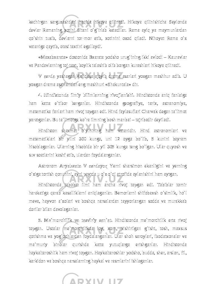 kechirgan sarguzashtlari haqida hikoya qilinadi. Hikoya qilinishicha Seylonda devlar Ramaning xotini Sitani o`g`irlab ketadilar. Rama ayiq ya maymunlardan qo`shin tuzib, devlarni tor-mor etib, xotinini ozod qiladi. Nihoyat Rama o`z vataniga qaytib, otasi taxtini egallaydi. «Maxabxarata» dostonida Bxarata podsho urug`ining ikki avlodi – Kauravlar va Pandavlarning toj-taxt, boylik talashib olib borgan kurashlari hikoya qilinadi. V asrda yashagan Kalidasa ajoyib drama asarlari yozgan mashhur adib. U yozgan drama asarlaridan eng mashhuri «Shakuntala» dir. 4. Hindistonda ilmiy bilimlarning rivojlanishi. Hindistonda aniq fanlaiga ham katta e`tibor berganlar. Hindistonda geografiya, tarix, astranomiya, matematika fanlari ham rivoj topgan edi. Hind faylasuflari Charvak degan ta`limot yaratganlar. Bu ta`limotga ko`ra ilmning bosh manbai – tajribadir deyiladi. Hindiston shaxmat o`yinining ham vatanidir. Hind astronomlari va matematiklari bir yilni 360 kunga, uni 12 oyga bo`lib, 5 kunini bayram hisoblaganlar. Ularning hisobida bir yil 365 kunga teng bo`lgan. Ular quyosh va suv soatlarini kashf etib, ulardan foydalanganlar. Astronom Aryabxata V asrdayoq Yerni sharsimon ekanligini va yerning o`ziga tortish qonunini, ayni paytda u o`z o`qi atrofida aylanishini ham aytgan. Hindistonda tabobat ilmi ham ancha rivoj topgan edi. Tabiblar tomir harakatiga qarab kasalliklarni aniqlaganlar. Bemorlarni shifobaxsh o`simlik, ho`l meva, hayvon a`zolari va boshqa narsalardan tayyorlangan sodda va murakkab dorilar bilan davolaganlar. 5. Me`morchilik va tasviriy san`at. Hindistonda me`morchilik erta rivoj topgan. Ustalar me`morchilikda loy, xom, pishirilgan g`isht, tosh, maxsus qotishma va yog`ochlardan foydalanganlar. Ular shoh saroylari, ibodatxonalar va ma`muriy binolar qurishda katta yutuqlarga erishganlar. Hindistonda haykaltaroshlik ham rivoj topgan. Haykaltaroshlar podsho, budda, sher, arslon, fil, karkidon va boshqa narsalarning haykal va rasmlarini ishlaganlar. 