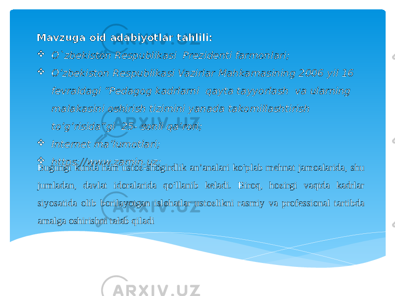   Mavzuga oid adabiyotlar tahlili:  O`zbekiston Respublikasi Prezidenti farmonlari;  O’zbekiston Respublikasi Vazirlar Mahkamasining 2006 yil 16 fevraldagi “Pedagog kadrlarni qayta tayyorlash va ularning malakasini oshirish tizimini yanada takomillashtirish to’g’risida”gi 25- sonli qa’rori;  Internet ma’lumotlari;  https://www.zamin.uz; Bugungi kunda ham ustoz-shogirdlik an’analari ko‘plab mehnat jamoalarida, shu jumladan, davlat idoralarida qo‘llanib keladi. Biroq, hozirgi vaqtda kadrlar siyosatida olib borilayotgan islohatlar ustozlikni rasmiy va professional tartibda amalga oshirishni talab qiladi 